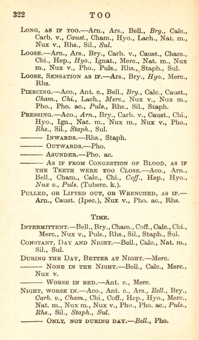 Long, as it too.—Am., Ars., Bell., Bry., Calc., Carb. v., Caust., Cham., Hyo., Lach., Nat. m., Nux v., Rhs., Sil., Sul. Loose.—Am., Ars., Bry., Carb. v., Caust., Cham., Chi., Hep., Hyo., Ignat., Merc., Nat. m., Nux m., Nux v., Pho., Puls., Rhs., Staph., Sul. Loose, Sensation as if.—Ars., Bry., Hyo., Merc., Rhs. Piercing.—Aco., Ant. c., Bell., Bry., Calc., Caust., Cham., Chi., Lach., Merc., Nux v., Nux m., Pho., Pho. ac., Puls., Rhs., Sil., Staph. Pressing.—Aco., Am., Bry., Carb. v., Caust., Chi., Hyo., Ign., Nat. m., Nux m., Nux v., Pho., Rhs., Sil., Staph., Sul. - Inwards.—Rhs., Staph. - Outwards.—Pho. - Asunder.—Pho. ac. -- As ip from Congestion of Blood, as if the Teeth were too Close.—Aco., Arn., Bell., Cham., Calc., Chi., Coff., Hep., Hyo., Nux v., Puls. (Tuberc. k.). Pulled, or Lifted out, or Wrenched, as if.— Am., Caust. (Ipec.), Nux v., Pho. ac., Rhs. Time. Intermittent.—Bell., Bry., Cham., Coff., Calc., Chi., Merc., Nux v., Puls., Rhs., Sil., Staph., Sul. Constant, Day and Night.—Bell., Calc., Nat. m., Sil., Sul. During the Day, Better at Night.—Merc. -None in the Night.—Bell., Calc., Merc., Nux v. - Worse in bed.—Ant. c., Merc. Night, worse in.—Aco., Ant. c., Ars., Bell., Bry., Carb. v., Cham., Chi., Coff., Hep., Hyo., Merc., Nat. m., Nux m., Nux v., Pho., Pho. ac., Puls., Rhs., Sil., Staph., Sul. - Only, not during day.—Bell., Pho.