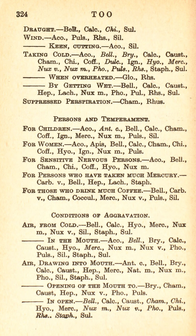 Draught.—Bell., Calc., Chi., Sul. Wind.—Aco., Puls., Rhs., Sil. - Keen, cutting.—Aco., Sil. Taking Cold.—Aco., Beil., Bry., Calc., Caust., Cham., Chi., Coif., Lhdc., Ign., Hyo., Merc-., Nux v., Nux m., Pho., Puls., Rhs., Staph., Sul. - When overheated.—Glo., Rhs. - By Getting Wet.—Bell., Calc., Caust., Hep., Lach., Nux m., Pho., Pul., Rhs., Sul. Suppressed Perspiration.—Cham., Rhus. Persons and Temperament. For Children.—Aco., Ant. c., Bell., Calc., Cham., Coif., Ign., Merc., Nux m., Puls., Sil. For Women.—Aco., Apis, Bell., Calc., Cham., Chi., Coif., Hyo., Ign., Nux m., Puls. For Sensitive Nervous Persons.—Aco., Bell., Cham., Chi., Coff., Hyo., Nux m. For Persons who have taken much Mercury.— Carb. v., Bell., Hep., Lach., Staph. For those who drink much Coffee.—Bell., Carb. v., Cham., Cocoul., Merc., Nux v., Puls., Sil. Conditions of Aggravation. Air, from Cold.—Bell., Calc., Hyo., Merc., Nux m., Nux v., Sil., Staph., Sul. - In the Mouth.—Aco., Bell., Bry., Calc., Caust., Hyo., Merc., Nux m., Nux v., Pho., Puls., Sil., Staph., Sul. Air, Drawing into Mouth.—Ant. c., Bell., Bry., Calc., Caust., Hep., Merc., Nat. m., Nux m., Pho., Sil., Staph., Sul. - Opening of the Mouth to.—Bry., Cham., Caust, Hep., Nux v., Pho., Puls. -- In open.—Bell., Calc., Caust., Cham., Chi., Hyo., Merc., Nux m., Nux v., Pho., Puls., Rhs.. Staa>h., Sul.