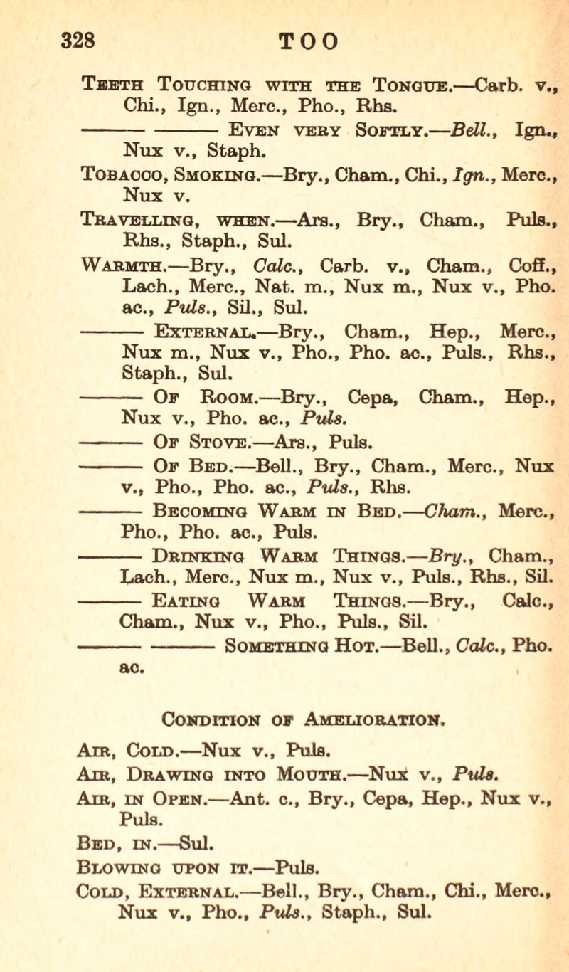 Teeth Touching with the Tongue.—Carb. v., Chi., Ign., Merc., Pho., Rhs. -Even very Softly.—Bell., Ign., Nux v., Staph. Tobacco, Smoking.—Bry., Cham., Chi., Ign., Merc., Nux v. Travelling, when.—Ara., Bry., Cham., Puis., Rhs., Staph., Sul. Warmth.—Bry., Cede., Carb. v., Cham., Coff., Lach., Merc., Nat. m., Nux m., Nux v., Pho. ac., Puls., Sil., Sul. - External.—Bry., Cham., Hep., Merc., Nux m., Nux v., Pho., Pho. ac., Puls., Rhs., Staph., Sul. - Of Room.—Bry., Cepa, Cham., Hep., Nux v., Pho. ac., Puls. - Of Stove.—Ars., Puls. - Of Bed.—Bell., Bry., Cham., Merc., Nux v., Pho., Pho. ac., Puls., Rhs. - Becoming Warm en Bed.—Cham., Merc., Pho., Pho. ac., Puls. - Drinking Warm Things.—Bry., Cham., Lach., Merc., Nux m., Nux v., Puls., Rhs., Sil. - Eating Warm Things.—Bry., Calc., Cham., Nux v., Pho., Puls., Sil. -Something Hot.—Bell., Calc., Pho. ac. Condition of Amelioration. Air, Cold.—Nux v., Puls. Air, Drawing into Mouth.—Nux v., Puls. Am, in Open.—Ant. c., Bry., Cepa, Hep., Nux v., Puls. Bed, in.—Sul. Blowing upon it.—Puls. Cold, External.—Bell., Bry., Cham., Chi., Merc., Nux v., Pho., Puls., Staph., Sul.