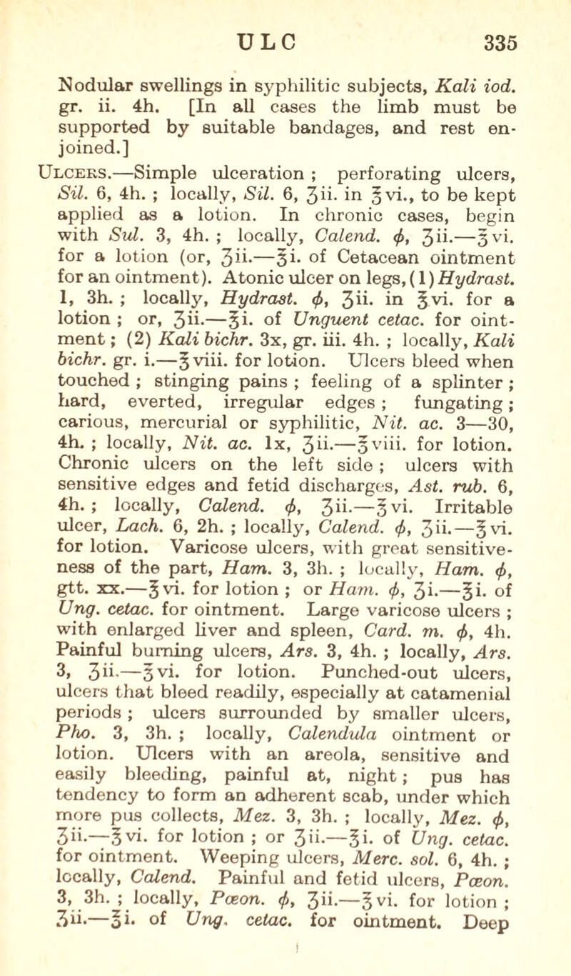 Nodular swellings in syphilitic subjects, Kali iod. gr. ii. 4h. [In all cases the limb must be supported by suitable bandages, and rest en¬ joined.] Ulceus.—Simple ulceration ; perforating ulcers, Sil. 6, 4h. ; locally, Sil. 6, jih in gvi., to be kept applied as a lotion. In chronic cases, begin with Sul. 3, 4h. ; locally, Calend. <f>, 3ii-—3vi. for a lotion (or, 3ii-—3i- of Cetacean ointment for an ointment). Atonic ulcer on legs, (1) Hydrast. 1, 3h. ; locally, Hydrast. <f>, 3ih in §vi. for a lotion ; or, 3ii-—§i- of Unguent cetac. for oint¬ ment ; (2) Kali bichr. 3x, gr. iii. 4h. ; locally, Kali bichr. gr. i.—gviii. for lotion. Ulcers bleed when touched ; stinging pains ; feeling of a splinter; hard, everted, irregular edges; fungating; carious, mercurial or syphilitic, Nit. ac. 3—30, 4h. ; locally, Nit. ac. lx, 3n-—sviii. for lotion. Chronic ulcers on the left side; ulcers with sensitive edges and fetid discharges, Ast. rub. 6, 4h. ; locally, Calend. <f>, 3n-—§vi. Irritable ulcer, Lack. 6, 2h. ; locally, Calend. <f>, 3ii.—§vi. for lotion. Varicose ulcers, with great sensitive¬ ness of the part, Ham. 3, 3h. ; locally. Ham. <f>, gtt. xx.—gvi. for lotion ; or Ham. <f>, 3i.—§i. of Ung. cetac. for ointment. Large varicose ulcers ; with enlarged liver and spleen. Card. m. <f>, 4h. Painful burning ulcers, Ars. 3, 4h. ; locally, Ars. 3, 3 ii-—3vi- for lotion. Punched-out ulcers, ulcers that bleed readily, especially at catamenial periods; ulcers surrounded by smaller ulcers, Pho. 3, 3h. ; locally. Calendula ointment or lotion. Ulcers with an areola, sensitive and easily bleeding, painful at, night; pus has tendency to form an adherent scab, under which more pus collects, Mez. 3, 3h. ; locally, Mez. <f>, 3ii.—gvi. for lotion ; or 3ii.—§i. of Ung. cetac. for ointment. Weeping ulcers, Merc. sol. 6, 4h. ; locally, Calend. Painful and fetid ulcers, Pceon. 3, 3h. ; locally, Pceon. </>, 3ii.—gvi. for lotion; 3ih—oi* °f Ung. cetac. for ointment. Deep t