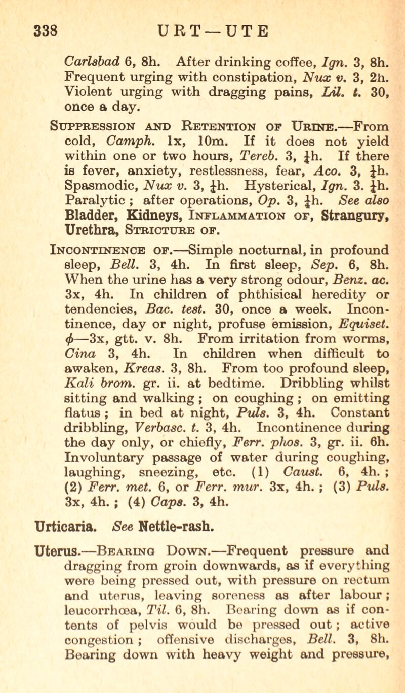 Carlsbad 6, 8h. After drinking coffee, Ign. 3, 8h. Frequent urging with constipation, Nux v. 3, 2h. Violent urging with dragging pains, Lil. t. 30, once a day. Suppression and Retention of Urine.—From cold, Camph. lx, 10m. If it does not yield within one or two hours, Tereb. 3, Jh. If there is fever, anxiety, restlessness, fear, Aco. 3, ib. Spasmodic, Nux v. 3, |h. Hysterical, Ign. 3. jh. Paralytic ; after operations. Op. 3, £h. See also Bladder, Kidneys, Inflammation of, Strangury, Urethra, Stricture of. Incontinence of.—Simple nocturnal, in profound sleep, Bell. 3, 4h. In first sleep, Sep. 6, 8h. When the urine has a very strong odour, Benz. ac. 3x, 4h. In children of phthisical heredity or tendencies, Bac. test. 30, once a week. Incon¬ tinence, day or night, profuse emission, Equiset. <f>—3x, gtt. v. 8h. From irritation from worms, Cina 3, 4h. In children when difficult to awaken, Kreas. 3, 8h. From too profound sleep, Kali brom. gr. ii. at bedtime. Dribbling whilst sitting and walking ; on coughing ; on emitting flatus ; in bed at night, Puls. 3, 4h. Constant dribbling, Verbasc. t. 3, 4h. Incontinence during the day only, or chiefly, Ferr. phos. 3, gr. ii. 6h. Involuntary passage of water during coughing, laughing, sneezing, etc. (1) Caust. 6, 4h. ; (2) Ferr. met. 6, or Ferr. mur. 3x, 4h. ; (3) Puls. 3x, 4h. ; (4) Caps. 3, 4h. Urticaria. See Nettle-rash. Uterus.—Bearing Down.—Frequent pressure and dragging from groin downwards, as if everything were being pressed out, with pressure on rectum and uterus, leaving soreness as after labour; leucorrhoea, Til. 6, 8h. Bearing down as if con¬ tents of pelvis would be pressed out; active congestion ; offensive discharges, Bell. 3, 8h. Bearing down with heavy weight and pressure,