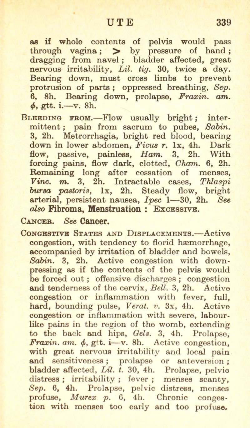 as if whole contents of pelvis would pass through vagina; > by pressure of hand ; dragging from navel ; bladder affected, great nervous irritability, Lil. tig. 30, twice a day. Bearing down, must cross limbs to prevent protrusion of parts ; oppressed breathing, Sep. 6, 8h. Bearing down, prolapse, Fraxin. am. <f>, gtt. i.—v. 8h. Bleeding from.—Flow usually bright; inter¬ mittent ; pain from sacrum to pubes, Sabin. 3, 2h. Metrorrhagia, bright red blood, bearing down in lower abdomen, Ficus r. lx, 4h. Dark flow, passive, painless, Ham. 3, 2h. With forcing pains, flow dark, clotted, Cham. 6, 2h. Remaining long after cessation of menses, Vine. m. 3, 2h. Intractable cases, Thlaspi bursa pastoris, lx, 2h. Steady flow, bright arterial, persistent nausea, I pec 1—30, 2h. See also Fibroma, Menstruation : Excessive. Cancer. See Cancer. Congestive States and Displacements.—Active congestion, with tendency to florid haemorrhage, accompanied by irritation of bladder and bowels, Sabin. 3, 2h. Active congestion with down- pressing as if the contents of the pelvis would be forced out; offensive discharges ; congestion and tenderness of the cervix, Bell. 3, 2h. Active congestion or inflammation with fever, full, hard, bounding pulse, Verat. v. 3x, 4h. Active congestion or inflammation with severe, labour- like pains in the region of the womb, extending to the back and hips, Gels. 3, 4h. Prolapse, Fraxin. am. <f>, gtt. i—v. 8h. Active congestion, with groat nervous irritability and local pain and sensitiveness; prolapse or anteversion ; bladder affected, Lil. t. 30, 4h. Prolapse, pelvio distress ; irritability ; fever ; menses scanty, Sep. 6, 4h. Prolapse, pelvic distress, menses profuse, Murex p. G, 4h. Chronic conges¬ tion with menses too early and too profuse.