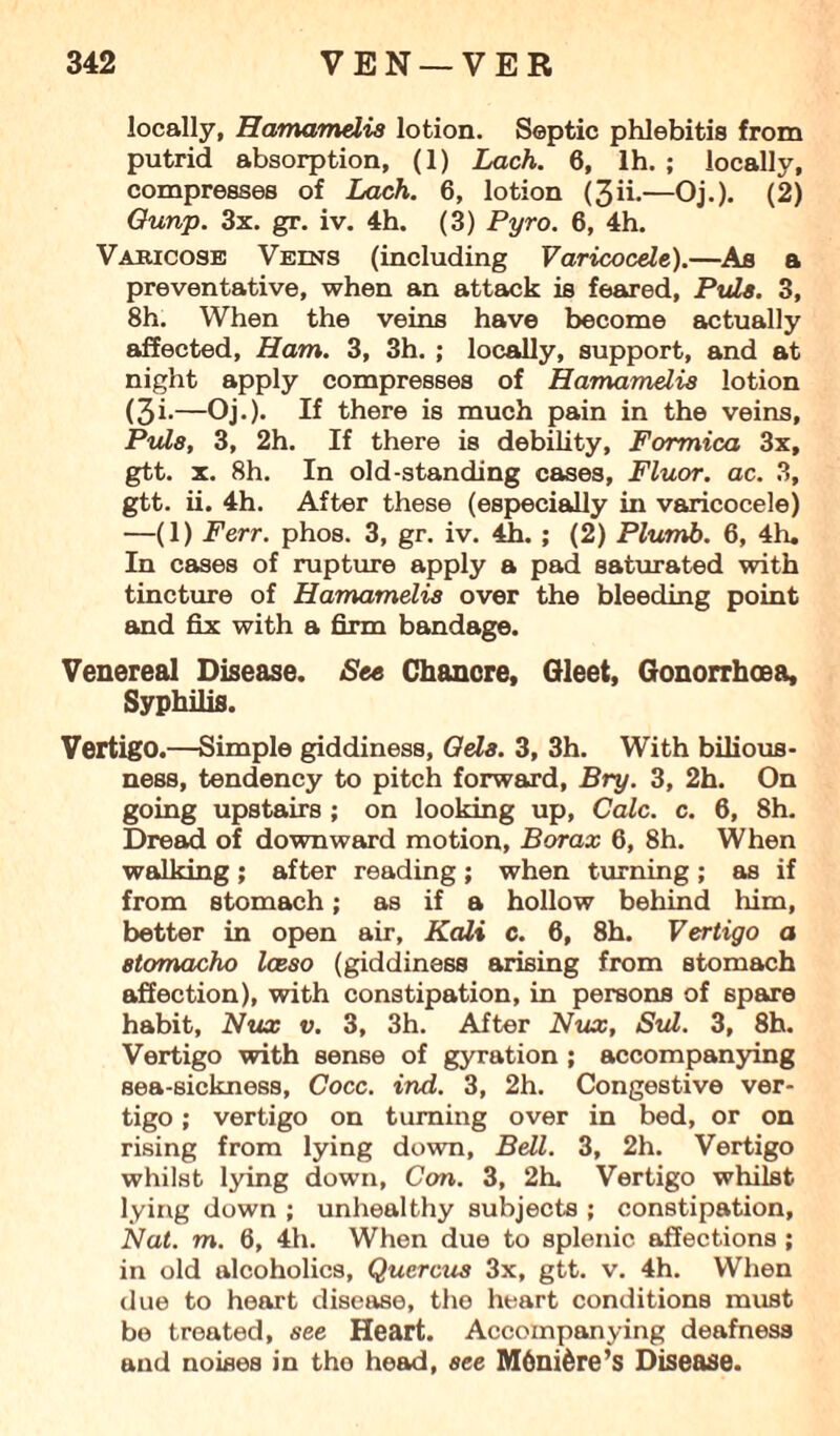 locally, Hamamelis lotion. Septic phlebitis from putrid absorption, (1) Lack. 6, lh. ; locally, compresses of Lack. 6, lotion (3ii.—Oj.). (2) Ounp. 3x. gr. iv. 4h. (3) Pyro. 6, 4h. Varicose Veins (including Varicocele).—As a preventative, when an attack is feared, Puls. 3, 8h. When the veins have become actually affected. Ham. 3, 3h. ; locally, support, and at night apply compresses of Hamamelis lotion (3i-—Oj.). If there is much pain in the veins, Puls, 3, 2h. If there is debility, Formica 3x, gtt. x. 8h. In old-standing cases, Fluor, ac. 3, gtt. ii. 4h. After these (especially in varicocele) —(1) Ferr. phos. 3, gr. iv. 4h. ; (2) Plumb. 6, 4h. In cases of rupture apply a pad saturated with tincture of Hamamelis over the bleeding point and fix with a firm bandage. Venereal Disease. See Chancre, Gleet, Gonorrhoea, Syphilis. Vertigo.—Simple giddiness, dels. 3, 3h. With bilious¬ ness, tendency to pitch forward, Bry. 3, 2h. On going upstairs ; on looking up, Calc. c. 6, 8h. Dread of downward motion. Borax 6, 8h. When walking ; after reading ; when turning ; as if from stomach; as if a hollow behind him, better in open air, Kali c. 6, 8h. Vertigo a 8tomacho Iceso (giddiness arising from stomach affection), with constipation, in persons of spare habit, Nux v. 3, 3h. After Nux, Sul. 3, 8h. Vertigo with sense of gyration ; accompanying sea-sickness, Cocc. ind. 3, 2h. Congestive ver¬ tigo ; vertigo on turning over in bed, or on rising from lying down, Bell. 3, 2h. Vertigo whilst lying down, Con. 3, 2h. Vertigo whilst lying down ; unhealthy subjects ; constipation, Nat. m. 6, 4h. When due to splenic affections ; in old alcoholics, Quercus 3x, gtt. v. 4h. When due to heart disease, the heart conditions must be treated, see Heart. Accompanying deafness and noises in the head, see M6nifcre’s Disease.