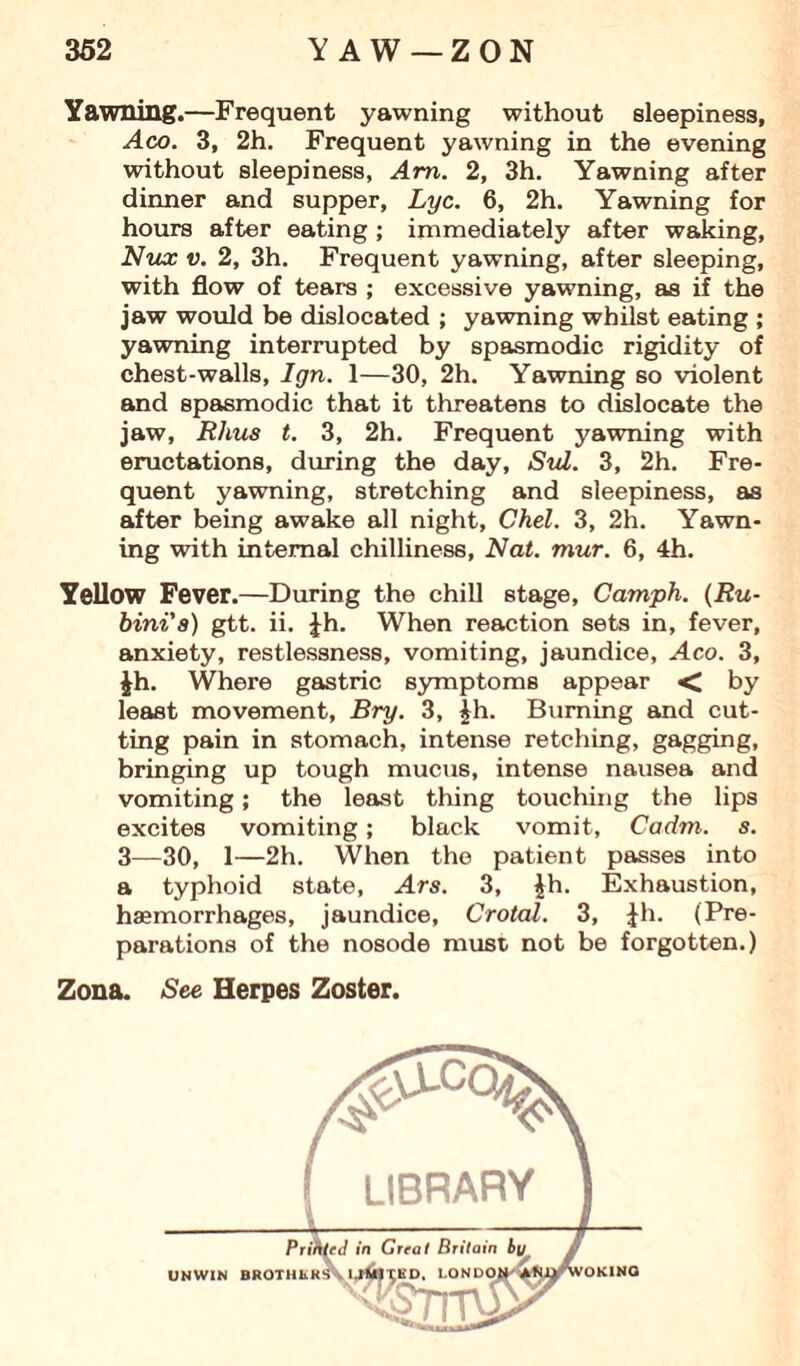 Yawning.—Frequent yawning without sleepiness, Aco. 3, 2h. Frequent yawning in the evening without sleepiness, Am. 2, 3h. Yawning after dinner and supper, Lyc. 6, 2h. Yawning for hours after eating ; immediately after waking, Nux v. 2, 3h. Frequent yawning, after sleeping, with flow of tears ; excessive yawning, as if the jaw would be dislocated ; yawning whilst eating ; yawning interrupted by spasmodic rigidity of chest-walls, Ign. 1—30, 2h. Yawning so violent and spasmodic that it threatens to dislocate the jaw, Rhus t. 3, 2h. Frequent yawning with eructations, during the day, Sid. 3, 2h. Fre¬ quent yawning, stretching and sleepiness, as after being awake all night, Chel. 3, 2h. Yawn¬ ing with internal chilliness, Nat. mur. 6, 4h. Yellow Fever.—During the chill stage, Camph. (Ru- bini's) gtt. ii. Jh. When reaction sets in, fever, anxiety, restlessness, vomiting, jaundice, Aco. 3, Jh. Where gastric symptoms appear < by least movement, Bry. 3, £h. Burning and cut¬ ting pain in stomach, intense retching, gagging, bringing up tough mucus, intense nausea and vomiting; the least thing touching the lips excites vomiting; black vomit, Cadm. s. 3—30, 1—2h. When the patient passes into a typhoid state, Ars. 3, £h. Exhaustion, haemorrhages, jaundice, Crotal. 3, |h. (Pre¬ parations of the nosode must, not be forgotten.) Zona. See Herpes Zoster.