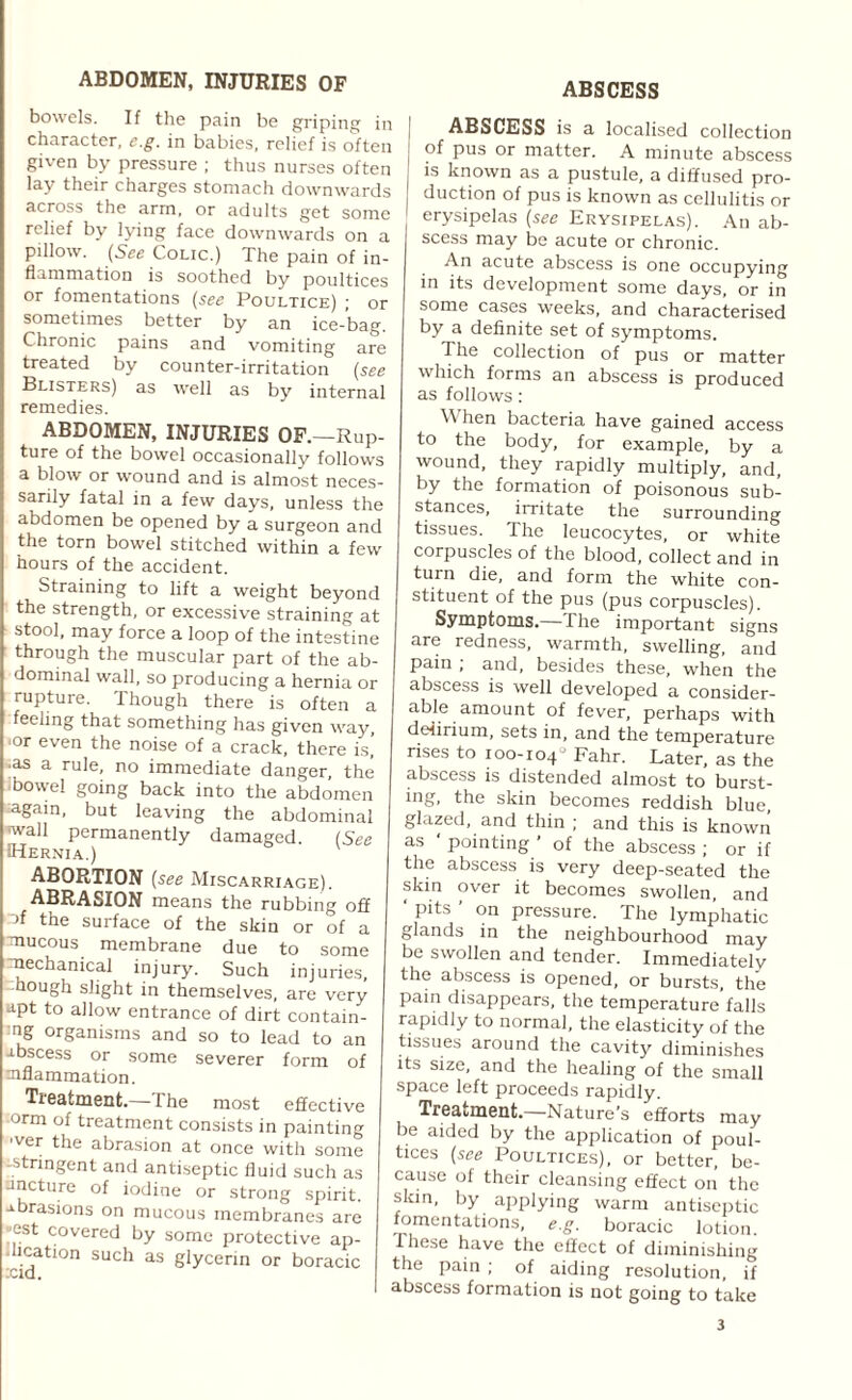 bowels. If the pain be griping in character, e.g. in babies, relief is often given by pressure ; thus nurses often lay their charges stomach downwards across the arm, or adults get some relief by lying face downwards on a pillow. (See Cone.) The pain of in¬ flammation is soothed by poultices or fomentations (see Poultice) ; or sometimes better by an ice-bag. Chronic pains and vomiting are treated by counter-irritation (see Blisters) as well as by internal remedies. ABDOMEN, INJURIES OF.—Rup¬ ture of the bowel occasionally follows a blow or wound and is almost neces¬ sarily fatal in a few days, unless the abdomen be opened by a surgeon and the torn bowel stitched within a few hours of the accident. Straining to lift a weight beyond the strength, or excessive straining at stool, may force a loop of the intestine through the muscular part of the ab¬ dominal wall, so producing a hernia or rupture. Though there is often a feeling that something has given way, ‘or even the noise of a crack, there is,’ •as a rule, no immediate danger, the bowel going back into the abdomen :again, but leaving the abdominal wall permanently damaged. (See Hernia.) ABORTION (see Miscarriage). ABRASION means the rubbing off af the surface of the skin or of a mucous membrane due to some mechanical injury. Such injuries, hough slight in themselves, are very apt to allow entrance of dirt contain- •ng organisms and so to lead to an abscess or some severer form of inflammation. Treatment.— 1 he most effective -orm of treatment consists in painting ■ver the abrasion at once with some -stringent and antiseptic fluid such as ancture of iodine or strong spirit, abrasions on mucous membranes are est covered by some protective ap- hcation such as glycerin or boracic ABSCESS ABSCESS is a localised collection of pus or matter. A minute abscess is known as a pustule, a diffused pro¬ duction of pus is known as cellulitis or erysipelas (see Erysipelas). An ab¬ scess may be acute or chronic. An acute abscess is one occupying in its development some days, or in some cases weeks, and characterised by a definite set of symptoms. The collection of pus or matter which forms an abscess is produced as follows: \\ hen bacteria have gained access to the body, for example, by a wound, they rapidly multiply, and, by the formation of poisonous sub¬ stances, irritate the surrounding tissues. The leucocytes, or white corpuscles of the blood, collect and in turn die, and form the white con¬ stituent of the pus (pus corpuscles). Symptoms.—The important signs are redness, warmth, swelling, and pain ; and, besides these, when the abscess is well developed a consider- able amount of fever, perhaps with delirium, sets in, and the temperature rises to 100-104- Fahr. Later, as the abscess is distended almost to burst¬ ing, the skin becomes reddish blue glazed, and thin ; and this is known as pointing ’ of the abscess ; or if the abscess is very deep-seated the skin over it becomes swollen, and pits on pressure. The lymphatic glands in the neighbourhood may be swollen and tender. Immediately the abscess is opened, or bursts, the pain disappears, the temperature falls rapidly to normal, the elasticity of the tissues around the cavity diminishes its size, and the healing of the small space left proceeds rapidly. Treatment.—Nature’s efforts may be aided by the application of poul¬ tices (see Poultices), or better, be¬ cause of their cleansing effect on the skin, by applying warm antiseptic fomentations, e.g. boracic lotion. 1 hese have the effect of diminishing the pain ; of aiding resolution, if abscess formation is not going to take