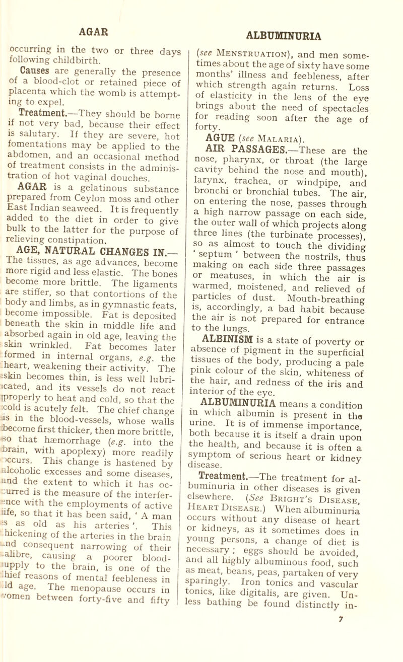 AGAR occurring in the two or three days following childbirth. Causes are generally the presence of a blood-clot or retained piece of placenta which the womb is attempt¬ ing to expel. Treatment.—They should be borne if not very bad, because their effect is salutary. If they are severe, hot fomentations may be applied to the abdomen, and an occasional method of treatment consists in the adminis¬ tration of hot vaginal douches. AGAR is a gelatinous substance prepared from Ceylon moss and other East Indian seaweed. It is frequently added to the diet in order to give bulk to the latter for the purpose of relieving constipation. AGE, NATURAL CHANGES IN.— The tissues, as age advances, become more rigid and less elastic. The bones become more brittle. The ligaments are stiffer, so that contortions of the body and limbs, as in gymnastic feats, become impossible. Fat is deposited beneath the skin in middle life and absorbed again in old age, leaving the skin wrinkled. Fat becomes later formed in internal organs, e.g. the heart, weakening their activity. The -skin becomes thin, is less well lubri¬ cated, and its vessels do not react iproperly to heat and cold, so that the -cold is acutely felt. The chief change is in the blood-vessels, whose walls ibecome first thicker, then more brittle, so that haemorrhage {e.g. into the brain, with apoplexy) more readily >ccurs. This change is hastened by alcoholic excesses and some diseases, and the extent to which it has oc- urred is the measure of the interfer- nce with the employments of active ife, so that it has been said, ' A man •s as old as his arteries ’. This hickening of the arteries in the brain nd consequent narrowing of their alibre, causing a poorer blood- upply to the brain, is one of the Wef reasons of mental feebleness in id age. The menopause occurs in •'omen between forty-five and fifty ALBUMINURIA (see Menstruation), and men some¬ times about the age of sixty have some months illness and feebleness, after which strength again returns. Loss of elasticity in the lens of the eye brings about the need of spectacles for reading soon after the age of forty. AGUE (see Malaria). AIR PASSAGES.—These are the nose, pharynx, or throat (the large cavity behind the nose and mouth), larynx, trachea, or windpipe, and bronchi or bronchial tubes. The air, on entering the nose, passes through a high narrow passage on each side, the outer wall of which projects along three lines (the turbinate processes), so as almost to touch the dividing ‘ septum ’ between the nostrils, thus making on each side three passages or meatuses, in which the air is warmed, moistened, and relieved of particles of dust. Mouth-breathing is, accordingly, a bad habit because the air is not prepared for entrance to the lungs. ALBINISM is a state of poverty or absence of pigment in the superficial tissues of the body, producing a pale pink colour of the skin, whiteness of the hair, and redness of the iris and interior of the eye. ALBUMINURIA means a condition m which albumin is present in the urine. It is of immense importance both because it is itself a drain upon the health, and because it is often a symptom of serious heart or kidney disease. Treatment.—The treatment for al¬ buminuria in other diseases is given elsewhere. (See Bright’s Disease, Heart Disease.) When albuminuria occurs without any disease ol heart or kidneys, as it sometimes does in young persons, a change of diet is necessary ; eggs should be avoided, and all iiighly albuminous food, such as meat, beans, peas, partaken of very sparingly. Iron tonics and vascular tonics, like digitalis, are given. Un¬ less bathing be found distinctly in-