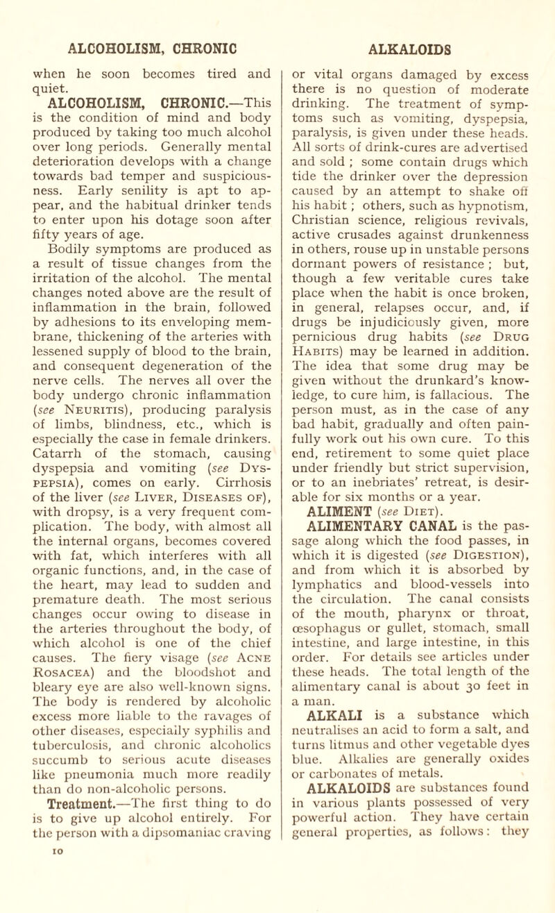 ALCOHOLISM, CHRONIC when he soon becomes tired and quiet. ALCOHOLISM, CHRONIC.—This is the condition of mind and body produced by taking too much alcohol over long periods. Generally mental deterioration develops with a change towards bad temper and suspicious¬ ness. Early senility is apt to ap¬ pear, and the habitual drinker tends to enter upon his dotage soon after fifty years of age. Bodily symptoms are produced as a result of tissue changes from the irritation of the alcohol. The mental changes noted above are the result of inflammation in the brain, followed by adhesions to its enveloping mem¬ brane, thickening of the arteries with lessened supply of blood to the brain, and consequent degeneration of the nerve cells. The nerves all over the body undergo chronic inflammation (see Neuritis), producing paralysis of limbs, blindness, etc., which is especially the case in female drinkers. Catarrh of the stomach, causing dyspepsia and vomiting (see Dys¬ pepsia), comes on early. Cirrhosis of the liver (see Liver, Diseases of), with dropsy, is a very frequent com¬ plication. The body, with almost all the internal organs, becomes covered with fat, which interferes with all organic functions, and, in the case of the heart, may lead to sudden and premature death. The most serious changes occur owing to disease in the arteries throughout the body, of which alcohol is one of the chief causes. The fiery visage (see Acne Rosacea) and the bloodshot and bleary eye are also well-known signs. The body is rendered by alcoholic excess more liable to the ravages of other diseases, especially syphilis and tuberculosis, and chronic alcoholics succumb to serious acute diseases like pneumonia much more readily than do non-alcoholic persons. Treatment.—The first thing to do is to give up alcohol entirely. For the person with a dipsomaniac craving ALKALOIDS or vital organs damaged by excess there is no question of moderate drinking. The treatment of symp¬ toms such as vomiting, dyspepsia, paralysis, is given under these heads. All sorts of drink-cures are advertised and sold ; some contain drugs which tide the drinker over the depression caused by an attempt to shake off his habit; others, such as hypnotism, Christian science, religious revivals, active crusades against drunkenness in others, rouse up in unstable persons dormant powers of resistance ; but, though a few veritable cures take place when the habit is once broken, in general, relapses occur, and, if drugs be injudiciously given, more pernicious drug habits (see Drug Habits) may be learned in addition. The idea that some drug may be given without the drunkard’s know¬ ledge, to cure him, is fallacious. The person must, as in the case of any bad habit, gradually and often pain¬ fully work out his own cure. To this end, retirement to some quiet place under friendly but strict supervision, or to an inebriates’ retreat, is desir¬ able for six months or a year. ALIMENT (see Diet). ALIMENTARY CANAL is the pas¬ sage along which the food passes, in which it is digested (see Digestion), and from which it is absorbed by lymphatics and blood-vessels into the circulation. The canal consists of the mouth, pharynx or throat, (Esophagus or gullet, stomach, small intestine, and large intestine, in this order. For details see articles under these heads. The total length of the alimentary canal is about 30 feet in a man. ALKALI is a substance which neutralises an acid to form a salt, and turns litmus and other vegetable dyes blue. Alkalies are generally oxides or carbonates of metals. ALKALOIDS are substances found in various plants possessed of very powerful action. They have certain general properties, as follows: they