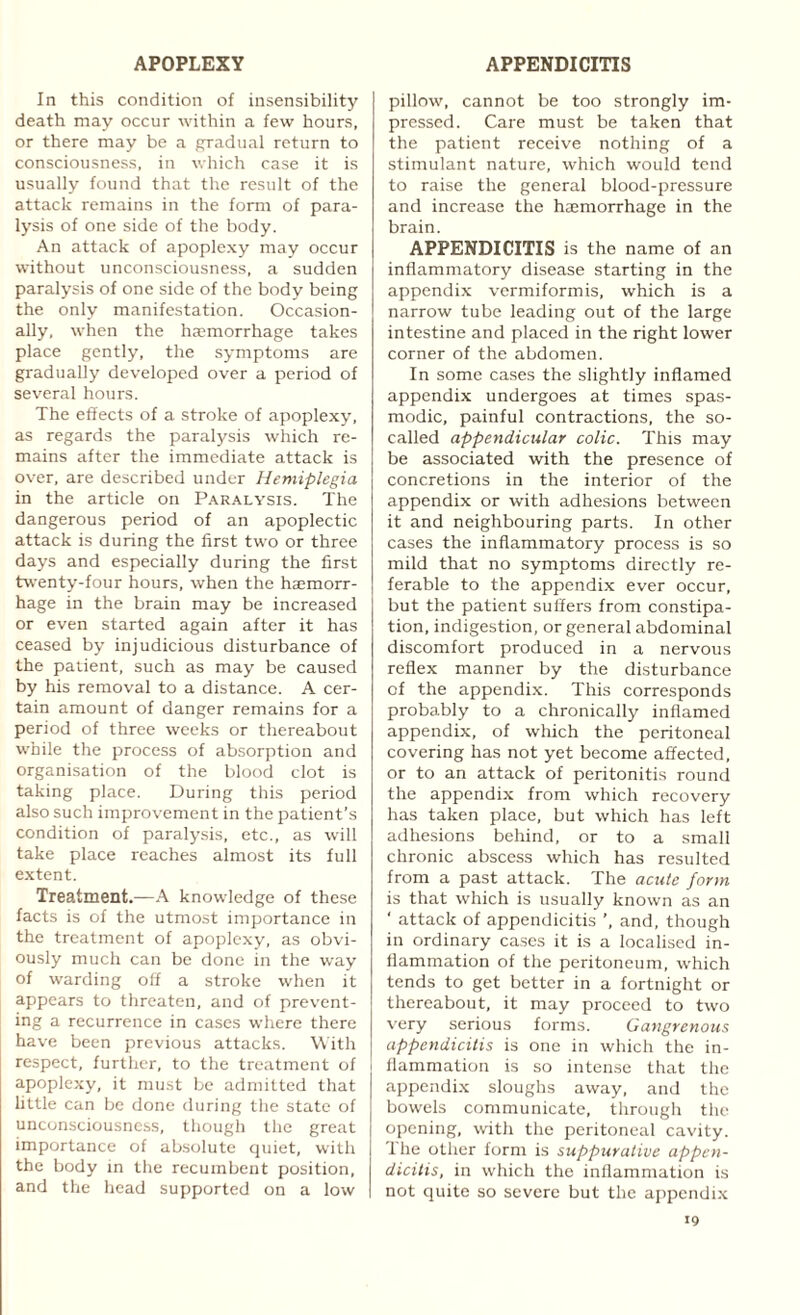 In this condition of insensibility death may occur within a few hours, or there may be a gradual return to consciousness, in which case it is usually found that the result of the attack remains in the form of para¬ lysis of one side of the body. An attack of apoplexy may occur without unconsciousness, a sudden paralysis of one side of the body being the only manifestation. Occasion¬ ally, when the haemorrhage takes place gently, the symptoms are gradually developed over a period of several hours. The effects of a stroke of apoplexy, as regards the paralysis which re¬ mains after the immediate attack is over, are described under Hemiplegia in the article on Paralysis. The dangerous period of an apoplectic attack is during the first two or three days and especially during the first twenty-four hours, when the haemorr¬ hage in the brain may be increased or even started again after it has ceased by injudicious disturbance of the patient, such as may be caused by his removal to a distance. A cer¬ tain amount of danger remains for a period of three weeks or thereabout while the process of absorption and organisation of the blood clot is taking place. During this period also such improvement in the patient’s condition of paralysis, etc., as will take place reaches almost its full extent. Treatment.—A knowledge of these facts is of the utmost importance in the treatment of apoplexy, as obvi¬ ously much can be done in the way of warding off a stroke when it appears to threaten, and of prevent¬ ing a recurrence in cases where there have been previous attacks. With respect, further, to the treatment of ! apoplexy, it must be admitted that little can be done during the state of unconsciousness, though the great importance of absolute quiet, with the body in the recumbent position, and the head supported on a low pillow, cannot be too strongly im¬ pressed. Care must be taken that the patient receive nothing of a stimulant nature, which would tend to raise the general blood-pressure and increase the haemorrhage in the brain. APPENDICITIS is the name of an inflammatory disease starting in the appendix vermiformis, which is a narrow tube leading out of the large intestine and placed in the right lower corner of the abdomen. In some cases the slightly inflamed appendix undergoes at times spas¬ modic, painful contractions, the so- called appendicular colic. This may be associated with the presence of concretions in the interior of the appendix or with adhesions between it and neighbouring parts. In other cases the inflammatory process is so mild that no symptoms directly re¬ ferable to the appendix ever occur, but the patient suffers from constipa¬ tion, indigestion, or general abdominal discomfort produced in a nervous reflex manner by the disturbance of the appendix. This corresponds probably to a chronically inflamed appendix, of which the peritoneal covering has not yet become affected, or to an attack of peritonitis round the appendix from which recovery has taken place, but which has left adhesions behind, or to a small chronic abscess which has resulted from a past attack. The acute form is that which is usually known as an ' attack of appendicitis ’, and, though in ordinary cases it is a localised in¬ flammation of the peritoneum, which tends to get better in a fortnight or thereabout, it may proceed to two very serious forms. Gangrenous appendicitis is one in which the in¬ flammation is so intense that the appendix sloughs away, and the bowels communicate, through the opening, with the peritoneal cavity. The other form is suppurative appen¬ dicitis, in which the inflammation is not quite so severe but the appendix