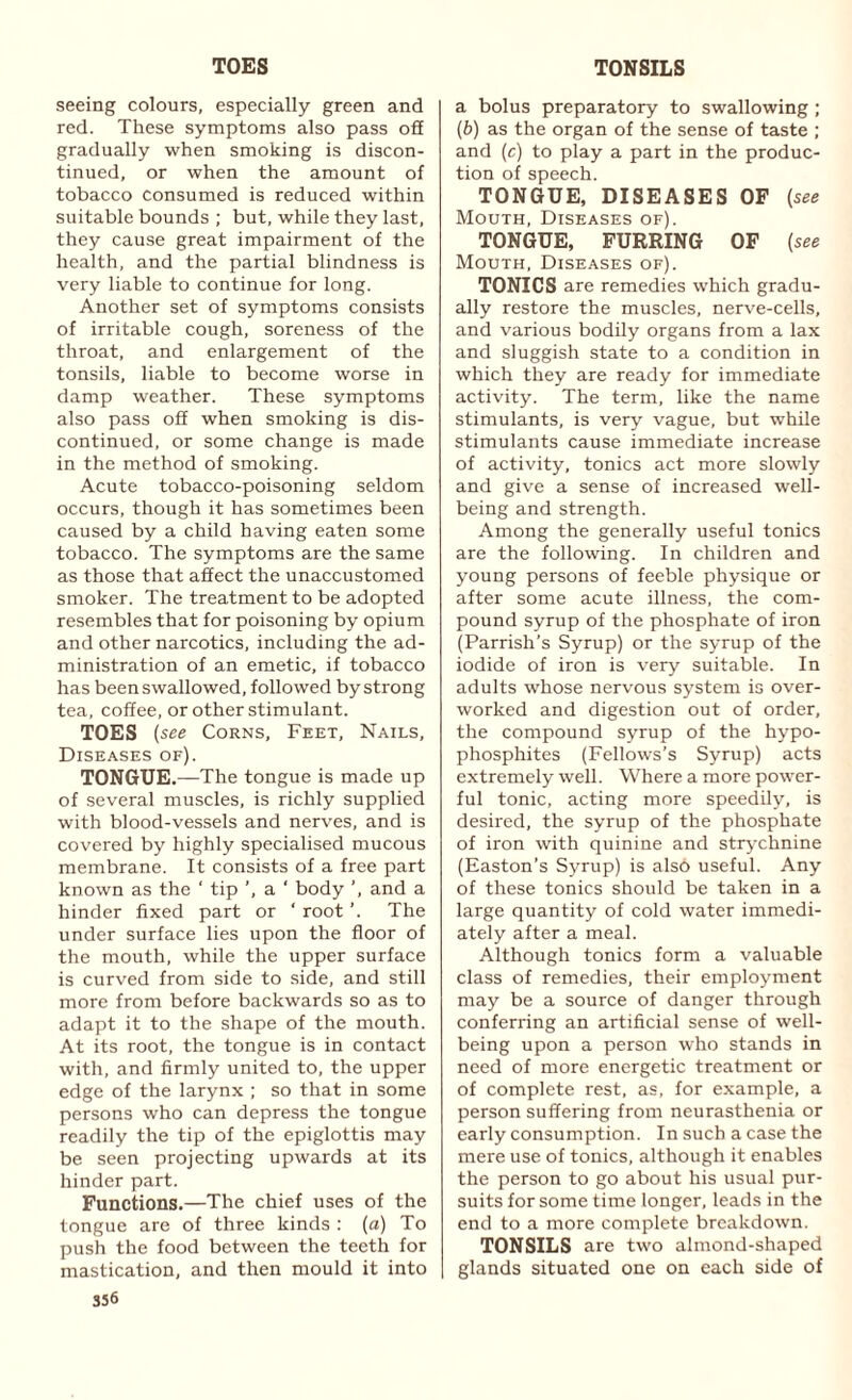 TOES TONSILS seeing colours, especially green and red. These symptoms also pass off gradually when smoking is discon¬ tinued, or when the amount of tobacco Consumed is reduced within suitable bounds ; but, while they last, they cause great impairment of the health, and the partial blindness is very liable to continue for long. Another set of symptoms consists of irritable cough, soreness of the throat, and enlargement of the tonsils, liable to become worse in damp weather. These symptoms also pass off when smoking is dis¬ continued, or some change is made in the method of smoking. Acute tobacco-poisoning seldom occurs, though it has sometimes been caused by a child having eaten some tobacco. The symptoms are the same as those that affect the unaccustomed smoker. The treatment to be adopted resembles that for poisoning by opium and other narcotics, including the ad¬ ministration of an emetic, if tobacco has been swallowed, followed by strong tea, coffee, or other stimulant. TOES (see Corns, Feet, Nails, Diseases of). TONGUE.—The tongue is made up of several muscles, is richly supplied with blood-vessels and nerves, and is covered by highly specialised mucous membrane. It consists of a free part known as the ‘ tip ’, a ' body ’, and a hinder fixed part or ‘ root ’. The under surface lies upon the floor of the mouth, while the upper surface is curved from side to side, and still more from before backwards so as to adapt it to the shape of the mouth. At its root, the tongue is in contact with, and firmly united to, the upper edge of the larynx ; so that in some persons who can depress the tongue readily the tip of the epiglottis may be seen projecting upwards at its hinder part. Functions.—The chief uses of the tongue are of three kinds : (a) To push the food between the teeth for mastication, and then mould it into 356 a bolus preparatory to swallowing ; (b) as the organ of the sense of taste ; and (c) to play a part in the produc¬ tion of speech. TONGUE, DISEASES OF (see Mouth, Diseases of). TONGUE, FURRING OF (see Mouth, Diseases of). TONICS are remedies which gradu¬ ally restore the muscles, nerve-cells, and various bodily organs from a lax and sluggish state to a condition in which they are ready for immediate activity. The term, like the name stimulants, is very vague, but while stimulants cause immediate increase of activity, tonics act more slowly and give a sense of increased well¬ being and strength. Among the generally useful tonics are the following. In children and young persons of feeble physique or after some acute illness, the com¬ pound syrup of the phosphate of iron (Parrish’s Syrup) or the syrup of the iodide of iron is very suitable. In adults whose nervous system is over¬ worked and digestion out of order, the compound syrup of the hypo- phosphites (Fellows’s Syrup) acts extremely well. Where a more power¬ ful tonic, acting more speedily, is desired, the syrup of the phosphate of iron with quinine and strychnine (Easton’s Syrup) is also useful. Any of these tonics should be taken in a large quantity of cold water immedi¬ ately after a meal. Although tonics form a valuable class of remedies, their employment may be a source of danger through conferring an artificial sense of well¬ being upon a person who stands in need of more energetic treatment or of complete rest, as, for example, a person suffering from neurasthenia or early consumption. In such a case the mere use of tonics, although it enables the person to go about his usual pur¬ suits for some time longer, leads in the end to a more complete breakdown. TONSILS are two almond-shaped glands situated one on each side of