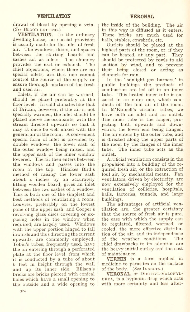 VENTILATION VERONAL drawal of blood by opening a vein. (See Blood-letting.) VENTILATION.—In the ordinary dwelling-house, no special provision is usually made for the inlet of fresh air. The windows, doors, and spaces between the skirting boards and sashes act as inlets. The chimney provides the exit or exhaust. The chief objections, where there are no special inlets, are that one cannot control the source of the supply or ensure thorough mixture of the fresh and used air. Inlets, if the air can be warmed, should be placed preferably at the floor level. In cold climates like that of Britain, however, if the air is not specially warmed, the inlet should be placed above the occupants, with the stream directed upwards so that it may at once be well mixed with the general air of the room. A convenient special form of inlet is provided by double windows, the lower sash of the outer window being raised, and the upper sash of the inner window lowered. The air then enters between the windows and passes into the room at the top. Hinckes Bird’s method of raising the lower sash about 4 inches by an accurately fitting wooden board, gives an inlet between the two sashes of a window. This is both one of the simplest and best methods of ventilating a room. Louvres, preferably on the lowest pane of the upper sash, and Cooper's revolving glass discs covering or ex¬ posing holes in the window when required, are largely used. Windows with the upper portion hinged to fall inwards and thus directing the current upwards, are commonly employed. Tobin’s tubes, frequently used, have the air entering through a perforated plate at the floor level, from which it is conducted by a tube of about 6 feet in height through the wall and up its inner side. Ellison’s bricks are bricks pierced with conical holes which have a small opening to the outside and a wide opening to the inside of the building. The air in this way is diffused as it enters. These bricks are much used for halls, stables, cowsheds, etc. Outlets should be placed at the highest parts of the room, or, if they can be heated, at any part. They should be protected by cowls to aid suction by wind, and to prevent their being closed or acting as channels for rain. In the ‘ sunlight gas burners ’ in public buildings the products of combustion are led o£E in an inner tube. This heated inner tube is en¬ cased in an outer one, which con¬ ducts off the foul air of the room. In M'Kinnell’s circular tubes, we have both an inlet and an outlet. The inner tube is the longer, pro¬ jecting both upwards and down¬ wards, the lower end being flanged. The air enters by the outer tube, and is directed along the upper parts of the room by the flanges of the inner tube. The inner tube acts as the outlet. Artificial ventilation consists in the propulsion into a building of the re¬ quired fresh air, or the extraction of foul air, by mechanical means. Fan ventilators, driven by electricity, are now extensively employed for the ventilation of collieries, hospitals, halls, factories, tunnels, and large buildings. The advantages of artificial ven¬ tilation are, the greater certainty that the source of fresh air is pure, the ease with which the supply can be regulated, filtered, warmed, or cooled, the more effective distribu¬ tion of the air, and its independence of the weather conditions. The chief drawbacks to its adoption are the heavy initial outlay and the cost of maintenance. VERMIN is a term applied in medicine to parasites on the surface of the body. (See Insects.) VERONAL, or Diethyl-malonyl- urea, is a hypnotic drug which acts with more certainty and less after-