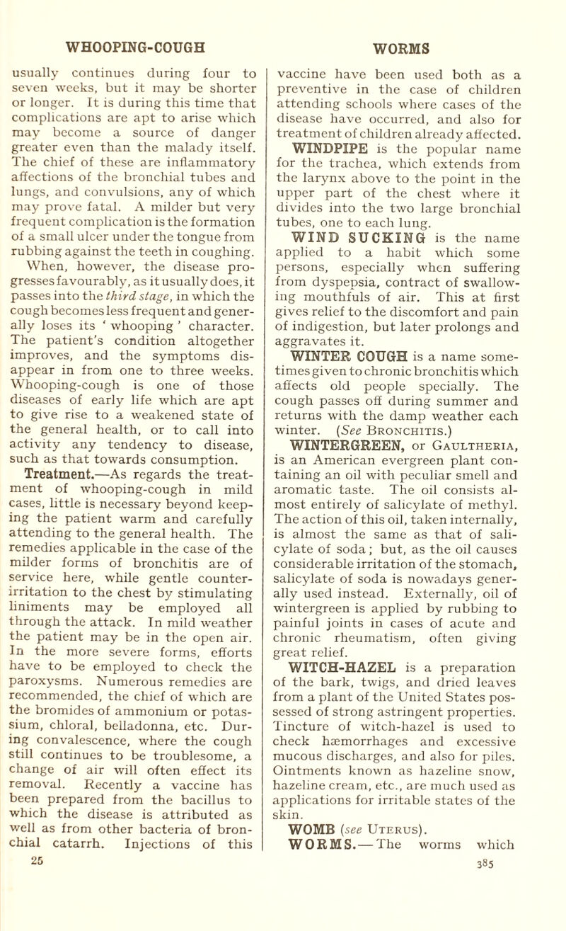 usually continues during four to seven weeks, but it may be shorter or longer. It is during this time that complications are apt to arise which may become a source of danger greater even than the malady itself. The chief of these are inflammatory affections of the bronchial tubes and lungs, and convulsions, any of which may prove fatal. A milder but very frequent complication is the formation of a small ulcer under the tongue from rubbing against the teeth in coughing. When, however, the disease pro¬ gresses favourably, as it usually does, it passes into the third stage, in which the cough becomes less frequent and gener¬ ally loses its ‘ whooping ’ character. The patient’s condition altogether improves, and the symptoms dis¬ appear in from one to three weeks. Whooping-cough is one of those diseases of early life which are apt to give rise to a weakened state of the general health, or to call into activity any tendency to disease, such as that towards consumption. Treatment.—As regards the treat¬ ment of whooping-cough in mild cases, little is necessary beyond keep¬ ing the patient warm and carefully attending to the general health. The remedies applicable in the case of the milder forms of bronchitis are of service here, while gentle counter- irritation to the chest by stimulating liniments may be employed all through the attack. In mild weather the patient may be in the open air. In the more severe forms, efforts have to be employed to check the paroxysms. Numerous remedies are recommended, the chief of which are the bromides of ammonium or potas¬ sium, chloral, belladonna, etc. Dur¬ ing convalescence, where the cough still continues to be troublesome, a change of air will often effect its removal. Recently a vaccine has been prepared from the bacillus to which the disease is attributed as well as from other bacteria of bron¬ chial catarrh. Injections of this 25 vaccine have been used both as a preventive in the case of children attending schools where cases of the disease have occurred, and also for treatment of children already affected. WINDPIPE is the popular name for the trachea, which extends from the larynx above to the point in the upper part of the chest where it divides into the two large bronchial tubes, one to each lung. WIND SUCKING is the name applied to a habit which some persons, especially when suffering from dyspepsia, contract of swallow¬ ing mouthfuls of air. This at first gives relief to the discomfort and pain of indigestion, but later prolongs and aggravates it. WINTER COUGH is a name some¬ times given to chronic bronchitis which affects old people specially. The cough passes off during summer and returns with the damp weather each winter. (See Bronchitis.) WINTERGREEN, or Gaultheria, is an American evergreen plant con¬ taining an oil with peculiar smell and aromatic taste. The oil consists al¬ most entirely of salicylate of methyl. The action of this oil, taken internally, is almost the same as that of sali¬ cylate of soda; but, as the oil causes considerable irritation of the stomach, salicylate of soda is nowadays gener¬ ally used instead. Externally, oil of wintergreen is applied by rubbing to painful joints in cases of acute and chronic rheumatism, often giving great relief. WITCH-HAZEL is a preparation of the bark, twigs, and dried leaves from a plant of the United States pos¬ sessed of strong astringent properties. Tincture of witch-hazel is used to check haemorrhages and excessive mucous discharges, and also for piles. Ointments known as hazeline snow, hazeline cream, etc., are much used as applications for irritable states of the skin. WOMB (see Uterus). WORMS. —The worms which