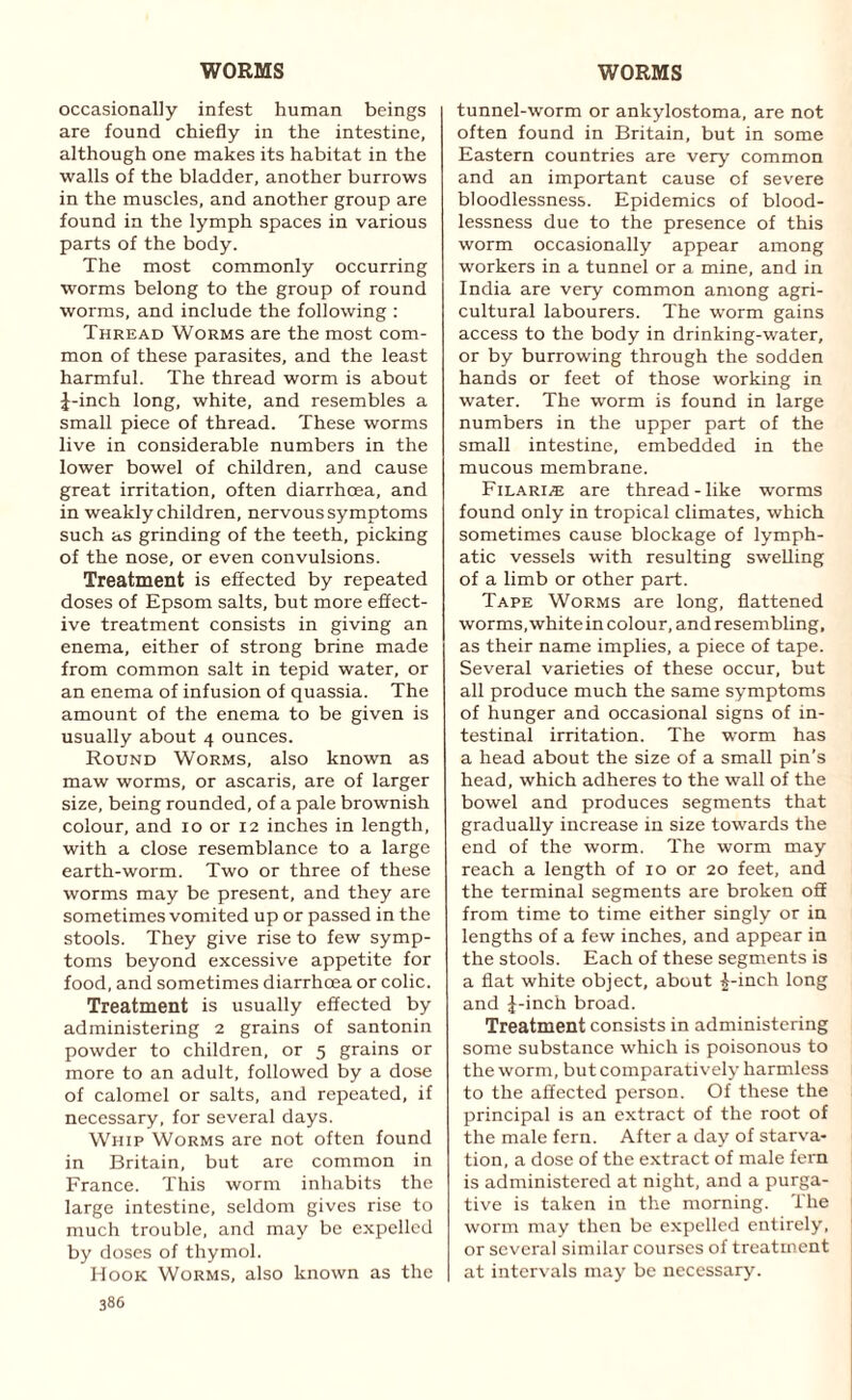 occasionally infest human beings are found chiefly in the intestine, although one makes its habitat in the walls of the bladder, another burrows in the muscles, and another group are found in the lymph spaces in various parts of the body. The most commonly occurring worms belong to the group of round worms, and include the following : Thread Worms are the most com¬ mon of these parasites, and the least harmful. The thread worm is about J-inch long, white, and resembles a small piece of thread. These worms live in considerable numbers in the lower bowel of children, and cause great irritation, often diarrhoea, and in weakly children, nervous symptoms such as grinding of the teeth, picking of the nose, or even convulsions. Treatment is effected by repeated doses of Epsom salts, but more effect¬ ive treatment consists in giving an enema, either of strong brine made from common salt in tepid water, or an enema of infusion of quassia. The amount of the enema to be given is usually about 4 ounces. Round Worms, also known as maw worms, or ascaris, are of larger size, being rounded, of a pale brownish colour, and 10 or 12 inches in length, with a close resemblance to a large earth-worm. Two or three of these worms may be present, and they are sometimes vomited up or passed in the stools. They give rise to few symp¬ toms beyond excessive appetite for food, and sometimes diarrhoea or colic. Treatment is usually effected by administering 2 grains of santonin powder to children, or 5 grains or more to an adult, followed by a dose of calomel or salts, and repeated, if necessary, for several days. Whip Worms are not often found in Britain, but are common in France. This worm inhabits the large intestine, seldom gives rise to much trouble, and may be expelled by doses of thymol. Hook Worms, also known as the 386 tunnel-worm or ankylostoma, are not often found in Britain, but in some Eastern countries are very common and an important cause of severe bloodlessness. Epidemics of blood¬ lessness due to the presence of this worm occasionally appear among workers in a tunnel or a mine, and in India are very common among agri¬ cultural labourers. The worm gains access to the body in drinking-water, or by burrowing through the sodden hands or feet of those working in water. The worm is found in large numbers in the upper part of the small intestine, embedded in the mucous membrane. Filari® are thread-like worms found only in tropical climates, which sometimes cause blockage of lymph¬ atic vessels with resulting swelling of a limb or other part. Tape Worms are long, flattened worms, white in colour, and resembling, as their name implies, a piece of tape. Several varieties of these occur, but all produce much the same symptoms of hunger and occasional signs of in¬ testinal irritation. The worm has a head about the size of a small pin’s head, which adheres to the wall of the bowel and produces segments that gradually increase in size towards the end of the worm. The worm may reach a length of 10 or 20 feet, and the terminal segments are broken off from time to time either singly or in lengths of a few inches, and appear in the stools. Each of these segments is a flat white object, about £-inch long and J-inch broad. Treatment consists in administering some substance which is poisonous to the worm, but comparatively harmless to the affected person. Of these the principal is an extract of the root of the male fern. After a day of starva¬ tion, a dose of the extract of male fem is administered at night, and a purga¬ tive is taken in the morning. The worm may then be expelled entirely, or several similar courses of treatment at intervals may be necessary.