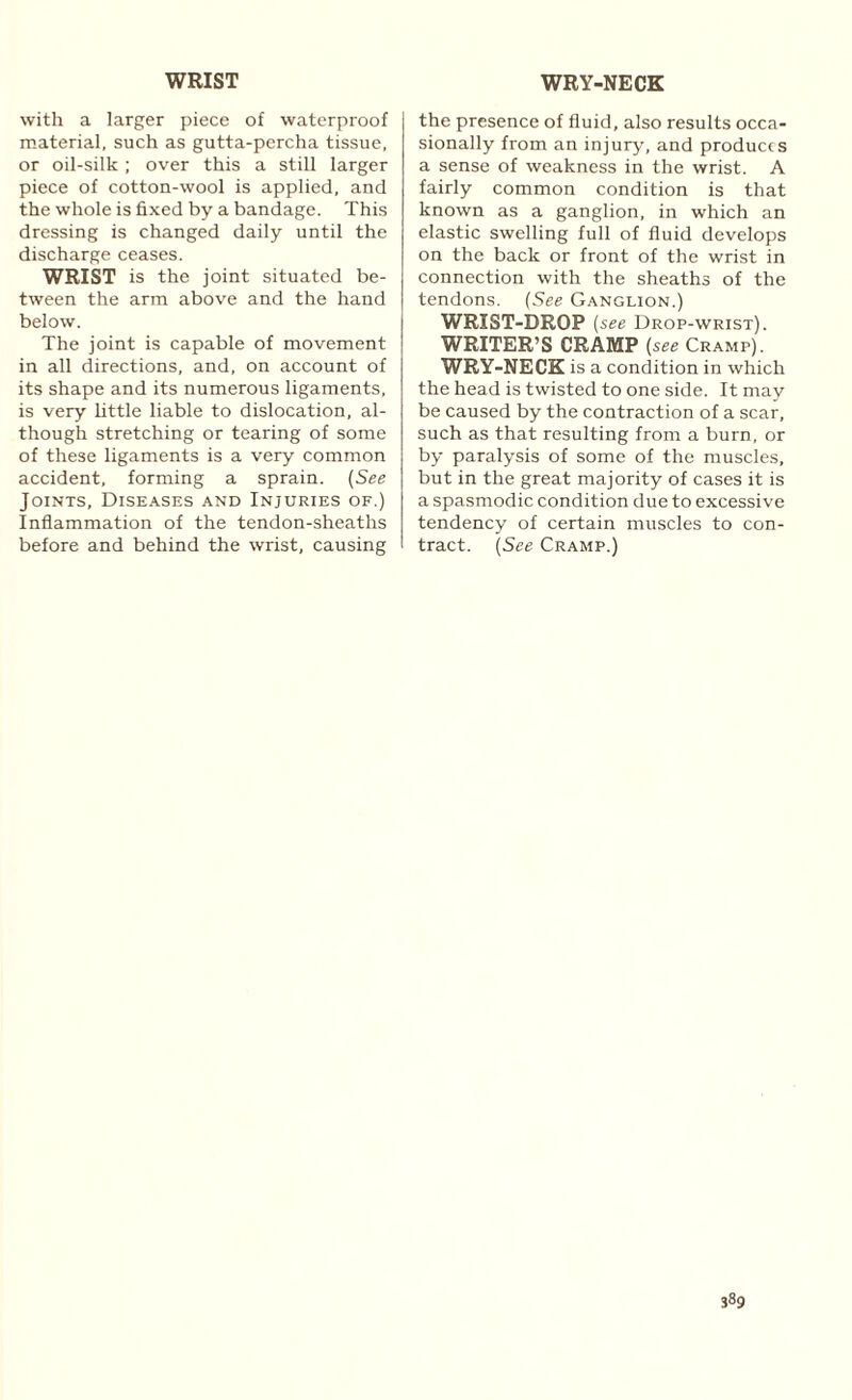 WRIST WRY-NECK with a larger piece of waterproof material, such as gutta-percha tissue, or oil-silk ; over this a still larger piece of cotton-wool is applied, and the whole is fixed by a bandage. This dressing is changed daily until the discharge ceases. WRIST is the joint situated be¬ tween the arm above and the hand below. The joint is capable of movement in all directions, and, on account of its shape and its numerous ligaments, is very little liable to dislocation, al¬ though stretching or tearing of some of these ligaments is a very common accident, forming a sprain. (See Joints, Diseases and Injuries of.) Inflammation of the tendon-sheaths before and behind the wrist, causing the presence of fluid, also results occa¬ sionally from an injury, and produces a sense of weakness in the wrist. A fairly common condition is that known as a ganglion, in which an elastic swelling full of fluid develops on the back or front of the wrist in connection with the sheaths of the tendons. (See Ganglion.) WRIST-DROP [see Drop-wrist). WRITER’S CRAMP (see Cramp). WRY-NECK is a condition in which the head is twisted to one side. It may be caused by the contraction of a scar, such as that resulting from a burn, or by paralysis of some of the muscles, but in the great majority of cases it is a spasmodic condition due to excessive tendency of certain muscles to con¬ tract. (See Cramp.)