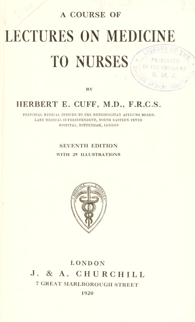 LECTURES TO ON MEDICINE Cl NURSES BY *,/ ftZSENTE \ ( BY the ediioi B. M. J. \4' ^<ZiUlCAl ftS1 HERBERT E. CUFF, M.D., F.R.C.S. PRINCIPAL MEDICAL OFFICER TO THE METROPOLITAN ASYLUMS BOARD. LATE MEDICAL SUPERINTENDENT, NORTH EASTERN FEVER HOSPITAL, TOTTENHAM, LONDON SEVENTH EDITION WITH 29 ILLUSTRATIONS LONDON J. & A. CHURCHILL 7 GREAT MARLBOROUGH STREET 1920