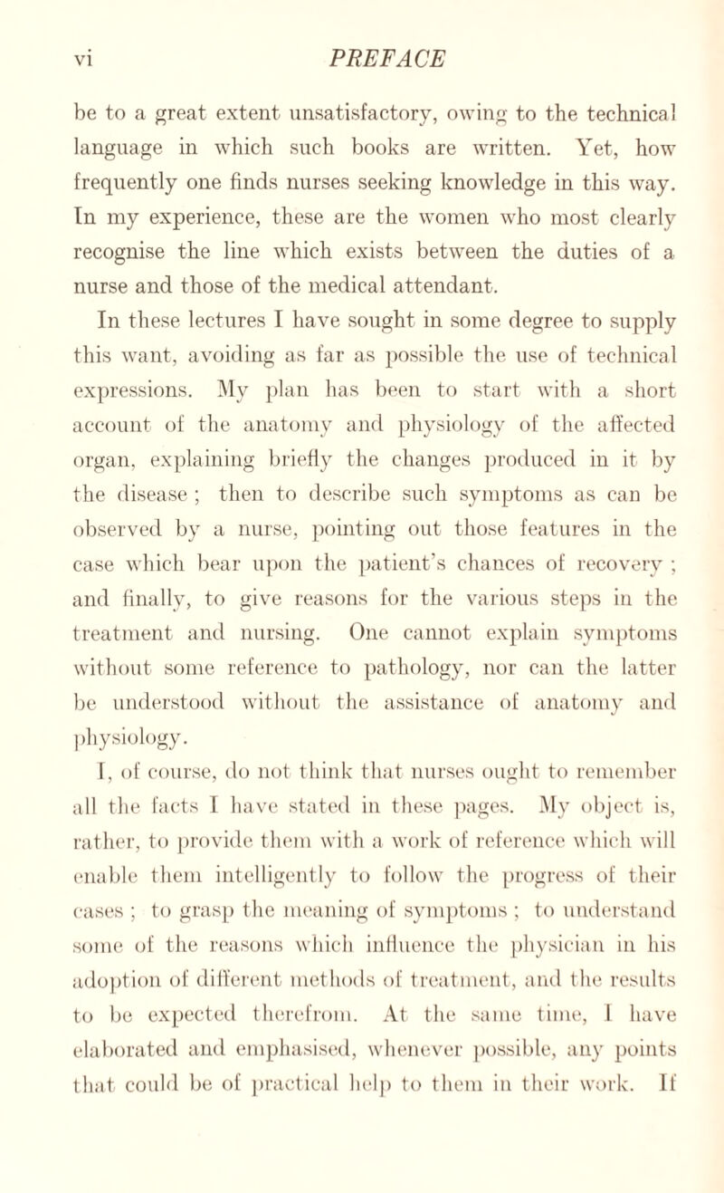 be to a great extent unsatisfactory, owing to the technical language in which such books are written. Yet, how frequently one finds nurses seeking knowledge in this way. In my experience, these are the women who most clearly recognise the line which exists between the duties of a nurse and those of the medical attendant. In these lectures I have sought in some degree to supply this want, avoiding as far as possible the use of technical expressions. My plan has been to start with a short account of the anatomy and physiology of the affected organ, explaining briefly the changes produced in it by the disease ; then to describe such symptoms as can be observed by a nurse, pointing out those features in the case which bear upon the patient’s chances of recovery ; and finally, to give reasons for the various steps in the treatment and nursing. One cannot explain symptoms without some reference to pathology, nor can the latter be understood without the assistance of anatomy and physiology. I, of course, do not think that nurses ought to remember all the facts I have stated in these pages. My object is, rather, to provide them with a work of reference which will enable them intelligently to follow the progress of their cases ; to grasp the meaning of symptoms ; to understand some of the reasons which influence the physician in his adoption of different methods of treatment, and the results to be expected therefrom. At the same time, 1 have elaborated and emphasised, whenever possible, any points that could be of practical help to them in their work. If