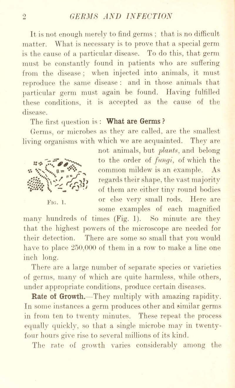 It is not enough merely to find germs ; that is no difficult matter. What is necessary is to prove that a special germ is the cause of a particular disease. To do this, that germ must be constantly found in patients who are suffering from the disease ; when injected into animals, it must reproduce the same disease : and in those animals that particular germ must again be found. Having fulfilled these conditions, it is accepted as the cause of the disease. The first question is : What are Germs ? Germs, or microbes as they are called, are the smallest living organisms with which we are acquainted. They are not animals, but plants, and belong to the order of fungi, of which the common mildew is an example. As regards their shape, the vast majority of them are either tiny round bodies or else very small rods. Here are some examples of each magnified many hundreds of times (Fig. 1). So minute are they that the highest powers of the microscope are needed for their detection. There are some so small that you would have to place 250,000 of them in a row to make a line one inch long. There are a large number of separate species or varieties of germs, many of which are quite harmless, while others, under appropriate conditions, produce certain diseases. Rate of Growth.—They multiply with amazing rapidity. In some instances a germ produces other and similar germs in from ten to twenty minutes. These repeat the process equally quickly, so that a single microbe may in twenty- four hours give rise to several millions of its kind. The rate of growth varies considerably among the Fig. 1.