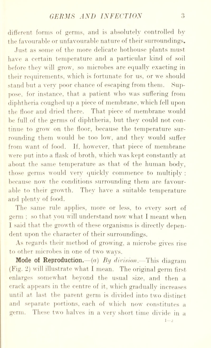 O different forms of germs, and is absolutely controlled by the favourable or unfavourable nature of their surroundings. Just as some of the more delicate hothouse plants must have a certain temperature and a particular kind of soil before they will grow, so microbes are equally exacting in their requirements, which is fortunate for us, or we should stand but a very poor chance of escaping from them. Sup¬ pose. for instance, that a patient who was suffering from diphtheria coughed up a piece of membrane, which fell upon the lloor and dried there. That piece of membrane would be full of the germs of diphtheria, but they could not con¬ tinue to grow on the door, because the temperature sur¬ rounding them would be too low, and they would suffer from want of food. If. however, that piece of membrane were put into a flask of broth, which was kept constantly at about the same temperature as that of the human body, those germs would very quickly commence to multiply : because now the conditions surrounding them are favour¬ able to their growth. They have a suitable temperature and plenty of food. The same rule applies, more or less, to every sort of germ : so that you will understand now what 1 meant when 1 said that the growth of these organisms is directly depen¬ dent upon the character of their surroundings. As regards their method of growing, a microbe gives rise to other microbes in one of two ways. Mode of Reproduction, -(a) By division.—This diagram (Fig. 2) will illustrate what 1 mean. The original germ first enlarges somewhat beyond the usual size, and then a crack appears in the centre of it, which gradually increases until at last the parent germ is divided into two distinct and separate portions, each of which now constitutes a germ. These two halves in a very short time divide in a