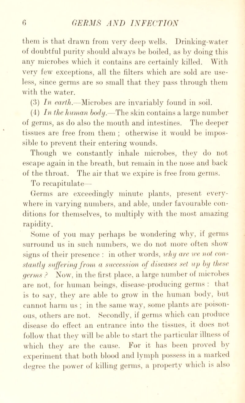 them is that drawn from very deep wells. Drinking-water of doubtful purity should always be boiled, as by doing this any microbes which it contains are certainly killed. With very few exceptions, all the filters which are sold are use¬ less, since germs are so small that they pass through them with the water. (3) In earth.—Microbes are invariably found in soil. (4) In the human body.—The skin contains a large number of germs, as do also the mouth and intestines. The deeper tissues are free from them ; otherwise it would be impos¬ sible to prevent their entering wounds. Though we constantly inhale microbes, they do not escape again in the breath, but remain in the nose and back of the throat. The air that we expire is free from germs. To recapitulate— Germs are exceedingly minute plants, present every¬ where in varying numbers, and able, under favourable con¬ ditions for themselves, to multiply with the most amazing rapidity. Some of you may perhaps be wondering why, if germs surround us in such numbers, we do not more often show signs of their presence : in other words, why are we not con¬ stantly suffering from a succession of diseases set up by these germs ? Now, in the first place, a large number of microbes are not, for human beings, disease-producing germs : that is to say, they are able to grow in the human body, but cannot harm us ; in the same way, some plants are poison¬ ous, others are not. Secondly, if germs which can produce disease do effect an entrance into the tissues, it does not follow that they will be able to start the particular illness ot which they are the cause. For it has been proved by experiment that both blood and lymph possess in a marked degree the power of killing germs, a property which is also