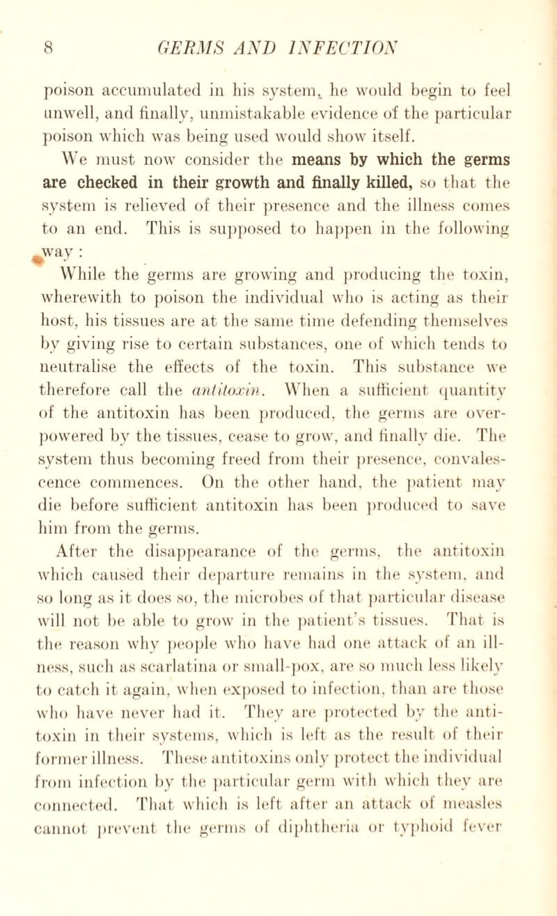 poison accumulated in his system,, he would begin to feel unwell, and finally, unmistakable evidence of the particular poison which was being used would show itself. We must now consider the means by which the germs are checked in their growth and finally killed, so that the system is relieved of their presence and the illness comes to an end. This is supposed to happen in the following ^way : While the germs are growing and producing the toxin, wherewith to poison the individual who is acting as their host, his tissues are at the same time defending themselves by giving rise to certain substances, one of which tends to neutralise the effects of the toxin. This substance we therefore call the antitoxin. When a sufficient quantity of the antitoxin has been produced, the germs are over¬ powered by the tissues, cease to grow, and finally die. The system thus becoming freed from their presence, convales¬ cence commences. On the other hand, the patient may die before sufficient antitoxin has been produced to save him from the germs. After the disappearance of the germs, the antitoxin which caused their departure remains in the system, and so long as it does so, the microbes of that particular disease will not be able to grow in the patient's tissues. That is the reason why people who have had one attack of an ill¬ ness, such as scarlatina or small-pox, are so much less likely to catch it again, when exposed to infection, than are those who have never had it. They are protected by the anti¬ toxin in their systems, which is left as the result of their former illness. These antitoxins only protect the individual from infection by the particular germ with which they are connected. That which is left after an attack of measles cannot prevent the germs of diphtheria or typhoid fever