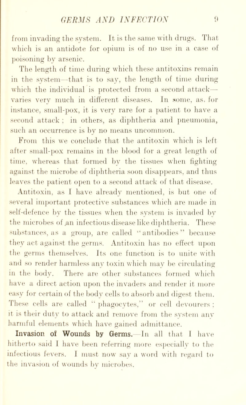 from invading the system. It is the same with drugs. That which is an antidote for opium is of no use in a case of poisoning by arsenic. The length of time during which these antitoxins remain in the system -that is to say, the length of time during which the individual is protected from a second attack—- varies very much in different diseases. In some, as. for instance, small-pox, it is very rare for a patient to have a second attack ; in others, as diphtheria and pneumonia, such an occurrence is by no means uncommon. From this we conclude that the antitoxin which is left after small-pox remains in the blood for a great length of time, whereas that formed bv the tissues when fighting against the microbe of diphtheria soon disappears, and thus leaves the. patient open to a second attack of that disease. Antitoxin, as f have already mentioned, is but one of several important protective substances which are made in self-defence by the tissues when the system is invaded by the microbes of .an infectious disease like diphtheria. These substances, as a group, are called “antibodies” because they act against the germs. Antitoxin has no effect upon the germs themselves. Its one function is to unite with and so render harmless any toxin which may be circulating in the body. There are other substances formed which have a direct action upon the invaders and render it more easy for certain of the body cells to absorb and digest, them. These cells are called “ phagocytes,” or cell devourers ; it is their duty to attack and remove from the system anv harmful elements which have gained admittance. Invasion of Wounds by Germs.—In all that 1 have hitherto said 1 have been referring more especially to the infectious fevers. I must now say a word with regard to th e invasion of wounds bv microbes.
