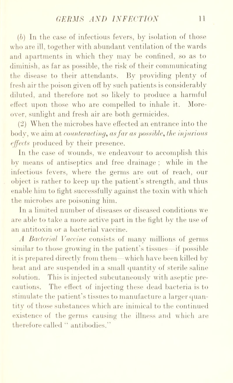 (b) In the case of infectious fevers, by isolation of those who are ill, together with abundant ventilation of the wards and apartments in which they may be confined, so as to diminish, as far as possible, the risk of their communicating the disease to their attendants. By providing plenty of fresh air the poison given off by such patients is considerably diluted, and therefore not so likely to produce a harmful effect upon those who are compelled to inhale it. More¬ over, sunlight and fresh air are both germicides. (2) When the microbes have effected an entrance into the body, we aim at counter acting, as far as possible, the injurious effects produced by their presence. In the case of wounds, we endeavour to accomplish this bv means of antiseptics and free drainage ; while in the infectious fevers, where the germs are out of reach, our object is rather to keep up the patient’s strength, and thus enable him to tight successfully against the toxin with which the microbes are poisoning him. In a limited number of diseases or diseased conditions we are able to take a more active part in the fight by the use of an antitoxin or a bacterial vaccine. A Bacterial Vaccine consists of many millions of germs similar to those growing in the patient’s tissues if possible it is prepared directly from them which have been killed by heat and are suspended in a small quantity of sterile saline solution. This is injected subcutaneously with aseptic pre¬ cautions. The effect of injecting these dead bacteria is to stimulate the patient’s tissues to manufacture a larger quan¬ tity of those substances which are inimical to the cont inued existence of the germs causing the illness and which are therefore called antibodies.”