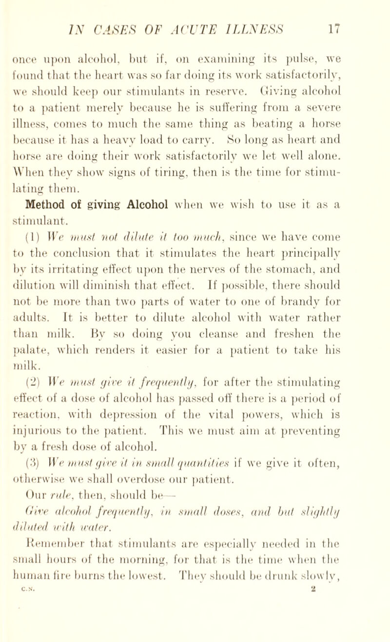 once upon alcohol, but if, on examining its pulse, we found that the heart was so far doing its work satisfactorily, we should keep our stimulants in reserve. Giving alcohol to a patient merely because he is suffering from a severe illness, comes to much the same tiling as beating a horse because it has a heavy load to carry. So long as heart and horse are doing their work satisfactorily we let well alone. When they show signs of tiring, then is the time for stimu¬ lating them. Method of giving Alcohol when we wish to use it as a stimulant. (1) We must not dilute it too much, since we have come to the conclusion that it stimulates the heart principally by its irritating effect upon the nerves of the stomach, and dilution will diminish that effect. If possible, there should not be more than two parts of water to one of brandy for adults. It is better to dilute alcohol with water rather than milk. By so doing you cleanse and freshen the palate, which renders it easier for a patient to take his milk. (2) We must give it frequently. for after the stimulating effect of a dose of alcohol has passed off there is a period of reaction, with depression of the vital powers, which is injurious to the patient. This we must aim at preventing by a fresh dose of alcohol. (3) We must give it in small quantities if we give it often, otherwise we shall overdose our patient. Our rule, then, should be— Give alcohol frequently, in small doses, and but slightly diluted with water. Remember that stimulants are especially needed in the small hours of the morning, for that is the time when the human fire burns the lowest. They should be drunk slowly,