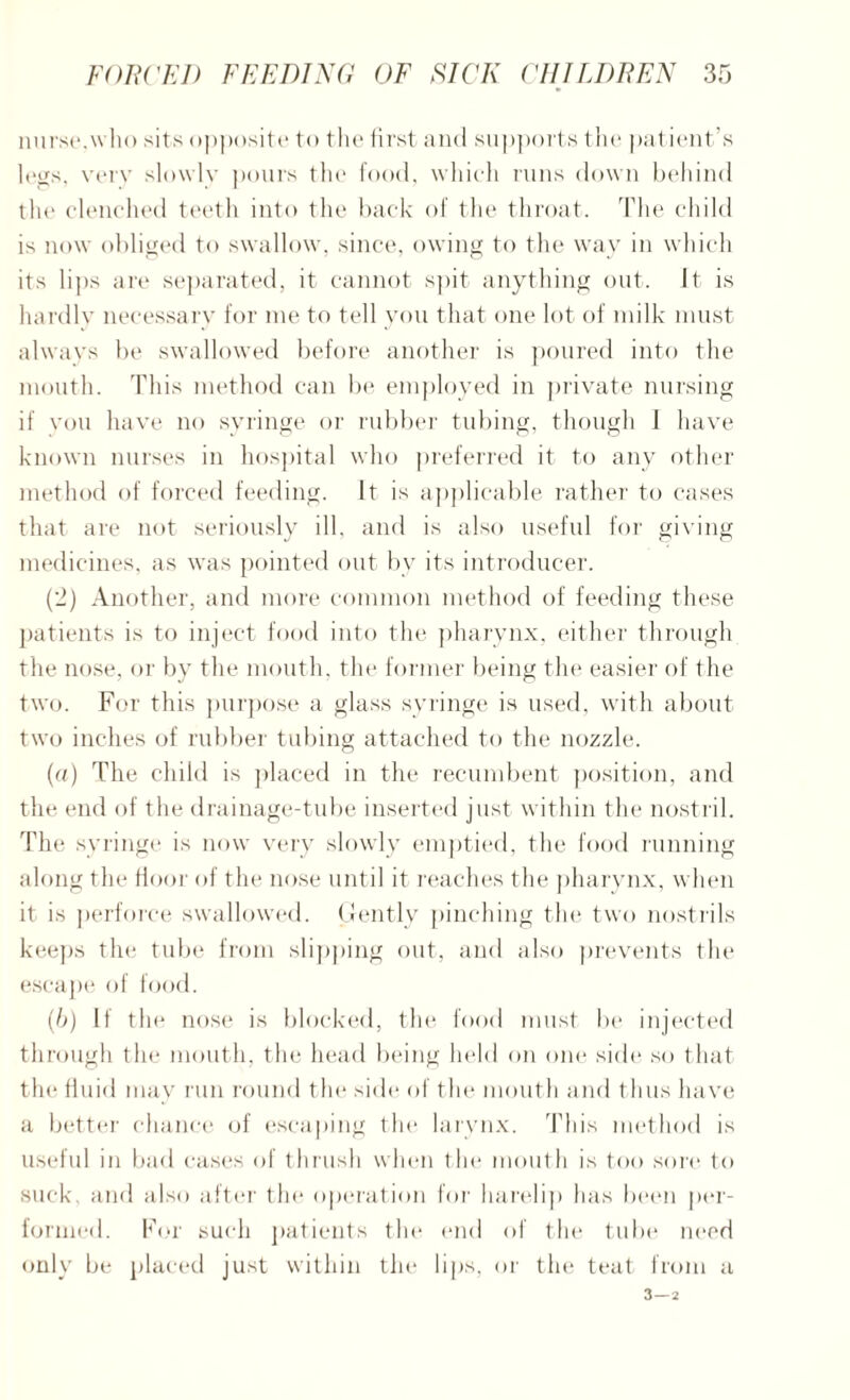 nurse.who sits opposite to the first and supports the patient’s legs, verv slowly pours the food, which runs down behind the clenched teeth into the back of the throat. The child is now obliged to swallow, since, owing to the way in which its lips are separated, it cannot spit anything out. It is hardlv necessary for me to tell you that one lot of milk must always be swallowed before another is poured into the mouth. This method can be employed in private nursing if you have no syringe or rubber tubing, though I have known nurses in hospital who preferred it to any other method of forced feeding. It is applicable rather to cases that are not seriously ill. and is also useful for giving medicines, as was pointed out by its introducer. (2) Another, and more common method of feeding these patients is to inject food into the pharynx, either through the nose, or by the mouth, the former being the easier of the two. For this purpose a glass syringe is used, with about two inches of rubber tubing attached to the nozzle. (a) The child is placed in the recumbent position, and the end of the drainage-tube inserted just within the nostril. The syringe is now very slowly emptied, the food running along tin* floor of the nose until it reaches the pharynx, when it is perforce swallowed. Gently pinching the two nostrils keeps the tube from slipping out, and also prevents the escape of food. (b) If the nose is blocked, the food must be injected through the mouth, the head being held on one side so that the fluid may run round the side of the mouth and thus have a better chance of escaping the larynx. This method is useful in bad cases of thrush when the mouth is too sore to suck, and also after the operation for harelip has been per¬ formed. For such patients the end of the tube need only be placed just within the lips, or the teat from a 3 — 2