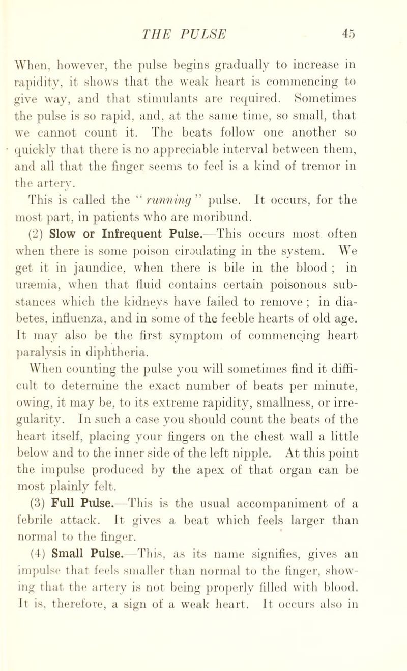 When, however, the pulse begins gradually to increase in rapidity, it shows that the weak heart is commencing to give way, and that stimulants are required. Sometimes the pulse is so rapid, and, at the same time, so small, that we cannot count it. The beats follow one another so quickly that there is no appreciable interval between them, and all that the finger seems to feel is a kind of tremor in the artery. This is called the “ running  pulse. It occurs, for the most part, in patients who are moribund. (2) Slow or Infrequent Pulse. This occurs most often when there is some poison circulating in the system. We get it in jaundice, when there is bile in the blood ; in uraemia, when that fluid contains certain poisonous sub¬ stances which the kidneys have failed to remove ; in dia¬ betes, influenza, and in some of the feeble hearts of old age. It may also be the first symptom of commencing heart paralysis in diphtheria. When counting the pulse you will sometimes find it diffi¬ cult to determine the exact number of beats per minute, owing, it may be, to its extreme rapidity, smallness, or irre¬ gularity. In such a case you should count the beats of the heart itself, placing your fingers on the chest wall a little below and to the inner side of the left nipple. At this point the impulse produced by the apex of that organ can be most plainly felt. (3) Full Pulse. Thi s is the usual accompaniment of a febrile attack. It gives a beat which feels larger than normal to the finger. (4) Small Pulse. This, as its name signifies, gives an impulse that feels smaller than normal to the finger, show¬ ing that the artery is not being properly filled with blood, it is, therefore, a sign of a weak heart. It occurs also in