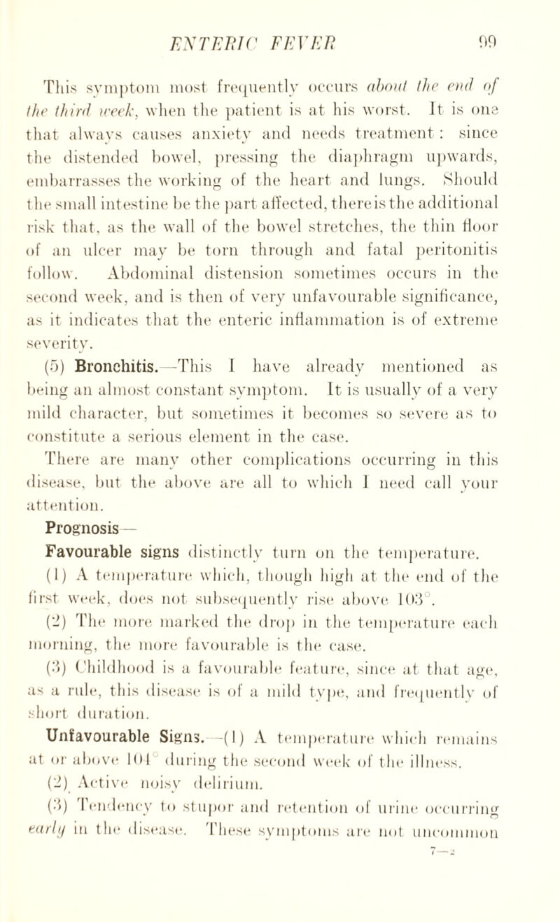 This symptom most frequently occurs about the end of the third week, when the patient is at his worst. It is one that always causes anxiety and needs treatment: since the distended bowel, pressing the diaphragm upwards, embarrasses the working of the heart and lungs. Should the small intestine be the part affected, thereisthe additional risk that, as the wall of the bowel stretches, the thin floor of an ulcer may be torn through and fatal peritonitis follow. Abdominal distension sometimes occurs in the second week, and is then of very unfavourable significance, as it indicates that the enteric inflammation is of extreme severity. (5) Bronchitis.—This I have already mentioned as being an almost constant symptom. It is usually of a very mild character, but sometimes it becomes so severe as to constitute a serious element in the case. There are many other complications occurring in this disease, but the above are all to which 1 need call vour attention. Prognosis — Favourable signs distinctly turn on the temperature. (1) A temperature which, though high at the end of the first week, does not subsequently rise above 10.'} . (2) The more marked the drop in the temperature each morning, the more favourable is tlie case. (.'}) Childhood is a favourable feature, since at that age, as a rule, this disease is ol a mild type, and frequently of short duration. Unfavourable Signs.—(I) A temperature which remains at or above KM during the second week of the illness. (2) Active noisy delirium. (•}) Pendency to stupor and retention ol urine occurring