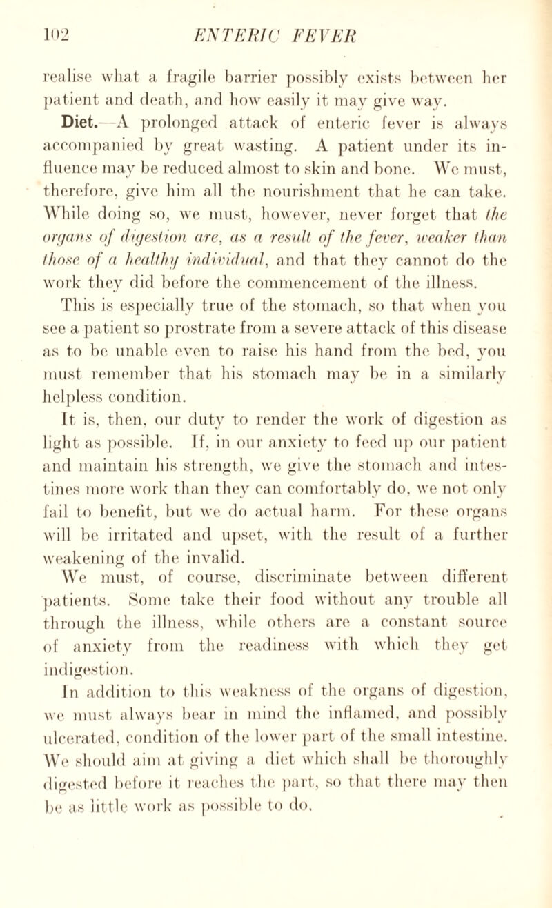 realise what a fragile barrier possibly exists between her patient and death, and how easily it may give way. Diet.—A prolonged attack of enteric fever is always accompanied by great wasting. A patient under its in¬ fluence may be reduced almost to skin and bone. We must, therefore, give him all the nourishment that lie can take. While doing so, we must, however, never forget that the organs of digestion are, as a result of the fever, weaker than those of a healthy individual, and that they cannot do the work they did before the commencement of the illness. This is especially true of the stomach, so that when you see a patient so prostrate from a severe attack of this disease as to be unable even to raise his hand from the bed, you must remember that his stomach may be in a similarly helpless condition. It is, then, our duty to render the work of digestion as light as possible. If, in our anxiety to feed up our patient and maintain his strength, we give the stomach and intes¬ tines more work than they can comfortably do, we not only fail to benefit, but we do actual harm. For these organs will be irritated and upset, with the result of a further weakening of the invalid. VYre must, of course, discriminate between different patients. Some take their food without any trouble all through the illness, while others are a constant source of anxiety from the readiness with which they get indigestion. In addition to this weakness of the organs of digestion, we must always bear in mind the inflamed, and possibly ulcerated, condition of the lower part of the small intestine. We should aim at giving a diet which shall lie thoroughly digested before it reaches the part, so that there may then be as little work as possible to do.