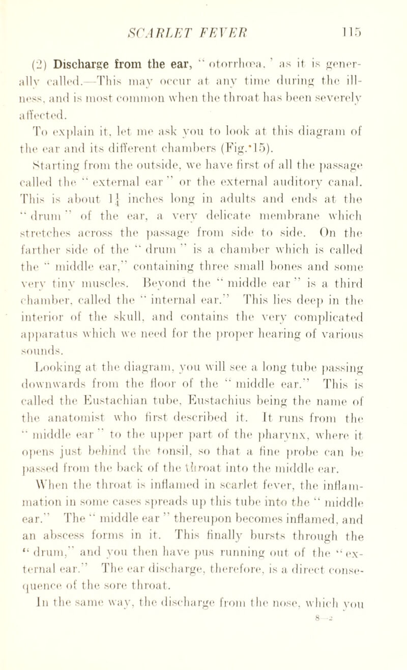 (2) Discharge from the ear, “ otorrhcea. ' as it is gener- allv called.—This may occur at any time during the ill- ness, and is most common when the throat has been severely affected. To explain it, let me ask you to look at this diagram of the ear and its different chambers (Fig.*15). Starting from the outside, we have first of all the passage called the ” external ear  or the external auditory canal. This is about 1] inches long in adults and ends at the  drum ” of the ear, a very delicate membrane which stretches across the passage from side to side. On the farther side of the “ drum is a chamber which is called the  middle ear.” containing three small bones and some very tinv muscles. Beyond the middle ear is a third chamber, called the ” internal ear. ’ This lies deep in the interior of the skull, and contains the very complicated apparatus which we need for the proper hearing of various sounds. Looking at the diagram, you will see a long tube passing downwards from the floor of the “ middle ear.” This is called the Eustachian tube, Eustachius being the name of the anatomist who first described it. It runs from the  middle ear to the upper part of tin* pharynx, where it opens just behind tin* tonsil, so that a fine probe can be passed from the back of the throat into the middle ear. When the throat is inflamed in scarlet fever, the inflam¬ mation in some cases spreads up this tube into the “ middle ear.” The  middle ear ” thereupon becomes inflamed, and an abscess forms in it. This finally bursts through the “ drum,” and you then have pus running out of the “ex¬ ternal ear.” The ear discharge, therefore, is a direct conse¬ quence of the sore throat. In the same way, the discharge from the nose, which you 8 -J