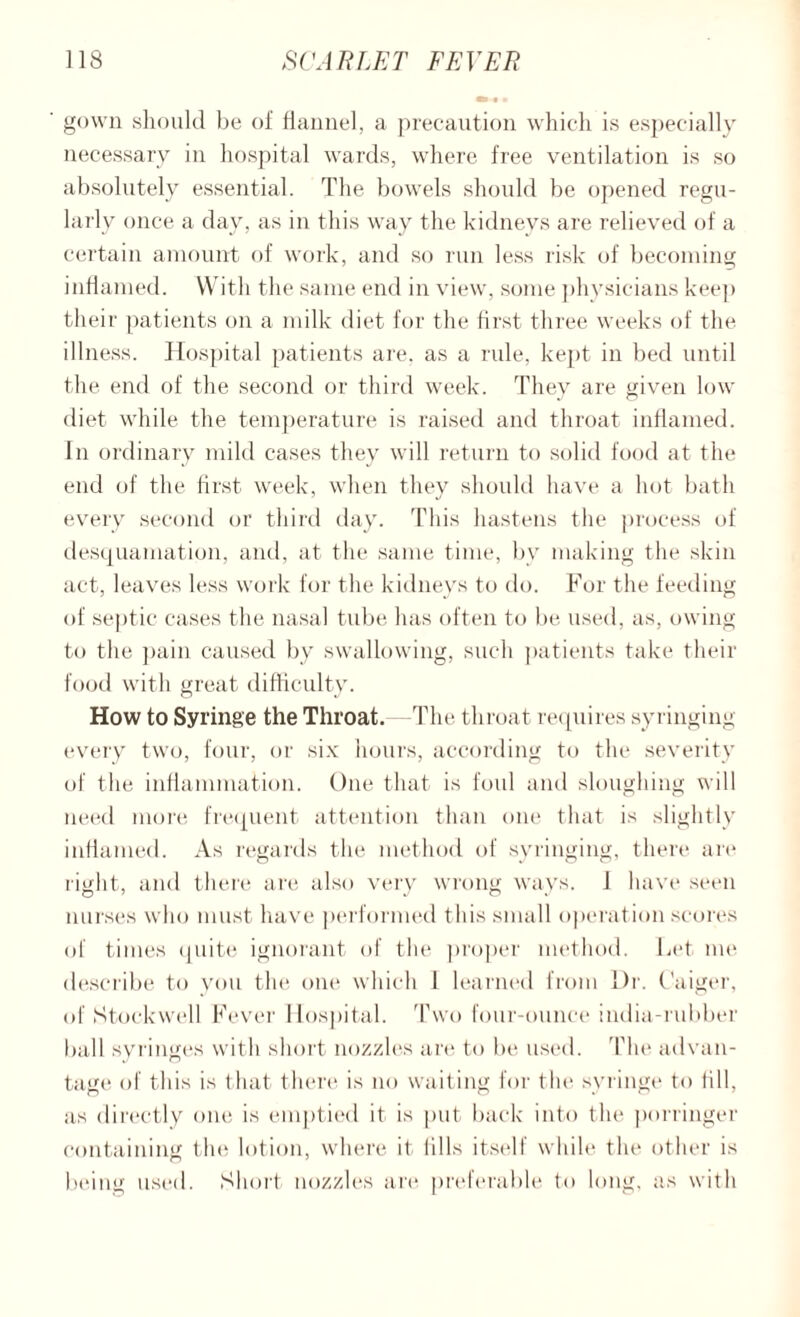 gown should be of flannel, a precaution which is especially necessary in hospital wards, where free ventilation is so absolutely essential. The bowels should be opened regu¬ larly once a day, as in this way the kidneys are relieved of a certain amount of work, and so run less risk of becoming inflamed. With the same end in view, some physicians keep their patients on a milk diet for the first three weeks of the illness. Hospital patients are. as a rule, kept in bed until the end of the second or third week. They are given low diet while the temperature is raised and throat inflamed. In ordinary mild cases they will return to solid food at the end of the first week, when thev should have a hot bath every second or third day. This hastens the process of desquamation, and, at the same time, by making the skin act, leaves less work for the kidneys to do. For the feeding of septic cases the nasal tube lias often to be used, as, owing to the pain caused by swallowing, such patients take their food with great difficulty. How to Syringe the Throat. -The throat requires syringing every two, four, or six hours, according to the severity of the inflammation. One that is foul and sloughing will need more frequent attention than one that is slightly inflamed. As regards the method of syringing, there are right, and there are also very wrong ways. I have seen nurses who must have performed this small operation scores of times quite ignorant of the proper method. Let me describe to you the one which 1 learned from Dr. Caiger, of Stockwell Fever Hospital. Two four-ounce india-rubber ball syringes with short nozzles are to be used. The advan¬ tage of this is that there is no waiting for the syringe to fill, as directly one is emptied it is put back into the porringer containing the lotion, where it fills itself while the other is being used. Short nozzles are preferable to long, as with