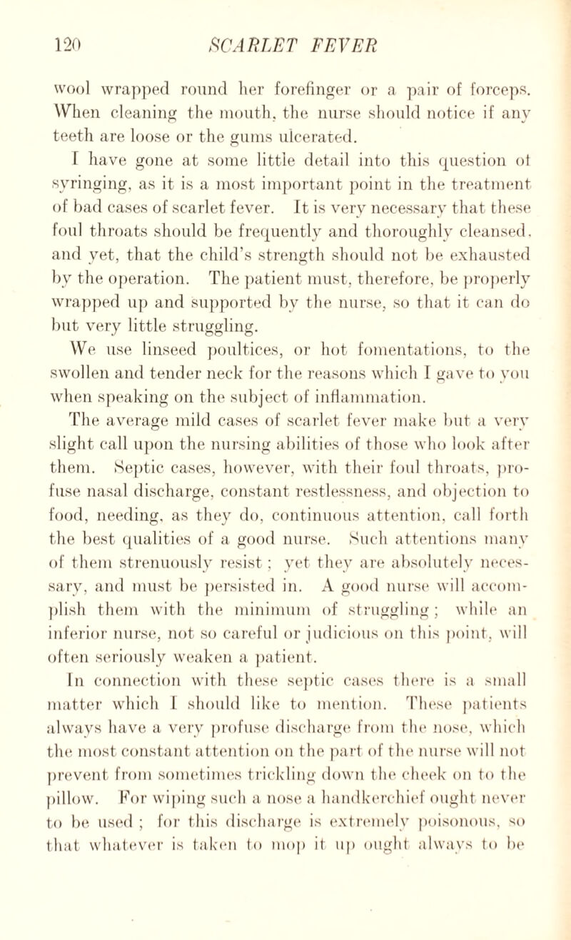 wool wrapped round her forefinger or a pair of forceps. When cleaning the mouth, the nurse should notice if any teeth are loose or the gums ulcerated. T have gone at some little detail into this question ot syringing, as it is a most important point in the treatment of bad cases of scarlet fever. It is very necessary that these foul throats should be frequently and thoroughly cleansed, and yet, that the child’s strength should not be exhausted by the operation. The patient must, therefore, be properly wrapped up and supported by the nurse, so that it can do but very little struggling. We use linseed poultices, or hot fomentations, to the swollen and tender neck for the reasons which I gave to you when speaking on the subject of inflammation. The average mild cases of scarlet fever make but a very slight call upon the nursing abilities of those who look after them. Septic cases, however, with their foul throats, pro¬ fuse nasal discharge, constant restlessness, and objection to food, needing, as they do, continuous attention, call forth the best qualities of a good nurse. Such attentions many of them strenuously resist; yet they are absolutely neces¬ sary, and must be persisted in. A good nurse will accom¬ plish them with the minimum of struggling; while an inferior nurse, not so careful or judicious on this point, will often seriously weaken a patient. In connection with these septic cases there is a small matter which I should like to mention. These patients always have a very profuse discharge from t he nose, which the most constant attention on the part of the nurse will not prevent from sometimes trickling down the cheek on to the pillow. For wiping such a nose a handkerchief ought never to be used ; for this discharge is extremely poisonous, so that whatever is taken to mop it up ought always to be