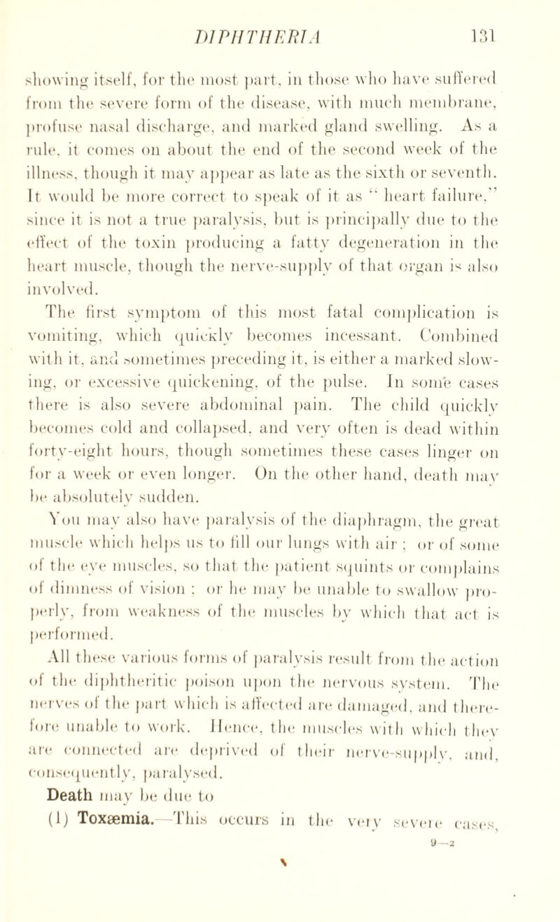 showing itself, for the most part, in those who have suffered from the severe form of the disease, with much membrane, profuse nasal discharge, and marked gland swelling. As a rule, it comes on about the end of the second week of the illness, though it may appear as late as the sixtli or seventh. It would be more correct to speak of it as “ heart failure,” since it is not a true paralysis, but is principally due to the effect of the toxin producing a fatty degeneration in the heart muscle, though the nerve-supply of that organ is also involved. The first symptom of this most fatal complication is vomiting, which quicidy becomes incessant. Combined with it, and sometimes preceding it, is either a marked slow¬ ing, or excessive quickening, of the pulse. In some cases there is also severe abdominal pain. The child quickly becomes cold and collapsed, and very often is dead within forty-eight hours, though sometimes these cases linger on for a week or even longer. On the other hand, death mav be absolutely sudden. N on may also have paralysis of the diaphragm, the great muscle which helps us to fill our lungs with air ; or of some of the eye muscles, so that the patient squints or complains of dimness of vision ; or he may be unable to swallow pro¬ perly, from weakness of the muscles by which that act is performed. All these various forms of paralysis result from the action of the diphtheritic poison upon the nervous system. The nerves of the part which is affected are damaged, and there¬ fore unable to work. Hence, the muscles with which tliev are connected are deprived of their nerve-supply, and. consequently, paralysed. Death may be due to (1) Toxaemia. —This occurs in the very severe cases