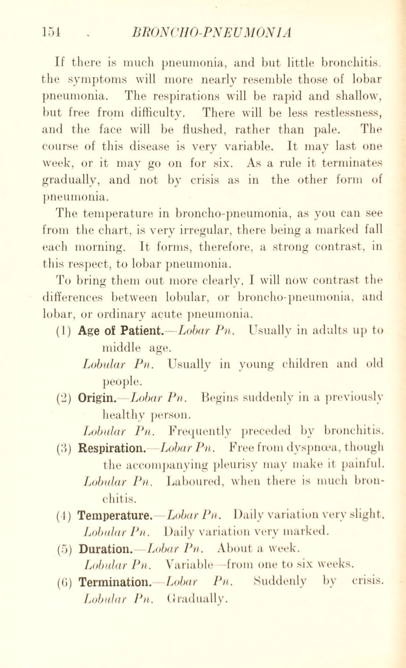 If there is much pneumonia, and but little bronchitis, the symptoms will more nearly resemble those of lobar pneumonia. The respirations will be rapid and shallow, but free from difficulty. There will be less restlessness, and the face will be flushed, rather than pale. The course of this disease is very variable. It may last one week, or it may go on for six. As a rule it terminates gradually, and not by crisis as in the other form of pneumonia. The temperature in broncho-pneumonia, as you can see from the chart, is very irregular, there being a marked fall each morning. It forms, therefore, a strong contrast, in this respect, to lobar pneumonia. To bring them out more clearly, I will now contrast the differences between lobular, or broncho-pneumonia, and lobar, or ordinary acute pneumonia. (1) Age of Patient.—Lobar Pn. Usually in adults up to middle age. Lobular Pn. Usually in young children and old people. (-) Origin. Lobar Pn. Begins suddenly in a previously healthy person. Lobular Pn. Frequently preceded by bronchitis. (5) Respiration. -Lobar Pn. Free from dyspnoea, though the accompanying pleurisy may make it painful. Lobular Pn. Laboured, when there is much bron¬ chitis. (1) Temperature.—Lobar Pn. Daily variation very slight. Lobular Pn. Daily variation very marked. (5) Duration.—Lobar Pn. About a week. Lobular Pn. Variable—from one to six weeks. (U) Termination. Lobar Pn. Suddenly by crisis. Lobular Pn. Gradually.