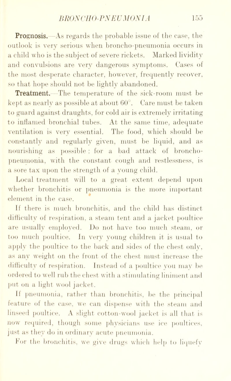 Prog nosis.—As regards the probable issue of the case, the outlook is very serious when broncho-pneumonia occurs in a child who is the subject of severe rickets. Marked lividity and convulsions are very dangerous symptoms. Cases of the most desperate character, however, frequently recover, so that hope should not be lightly abandoned. Treatment. The temperature of the sick-room must be kept as nearly as possible at about 60°. Care must be taken to guard against draughts, for cold air is extremely irritating to inflamed bronchial tubes. At the same time, adequate ventilation is very essential. The food, which should be constantly and regularly given, must be liquid, and as nourishing as possible : for a bad attack of broncho¬ pneumonia, with the constant cough and restlessness, is a sore tax upon the strength of a young child. Local treatment will to a great extent depend upon whether bronchitis or pneumonia is the more important element in the case. If there is much bronchitis, and the child lias distinct difficulty of respiration, a steam tent and a jacket poultice are usually employed. Do not have too much steam, or too much poultice. In very young children it is usual to apply the poultice to the back and sides of the chest only, as any weight on the front of the chest must increase the difficulty of respiration. Instead of a poultice you may be ordered to well rub the chest wit li a st imulating liniment and put on a light wool jacket. 11 pneumonia, rather than bronchitis, be the principal feature of the case, we can dispense with the. steam and linseed poultice. A slight cotton-wool jacket is all that is now required, though some physicians use ice poultices, just as they do in ordinary acute pneumonia. For the bronchitis, we give drugs which help to liquefy