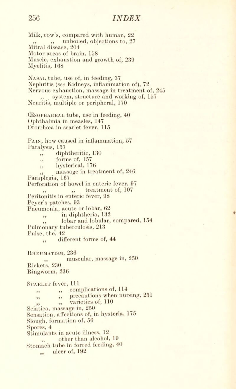 Milk, cow's, compared with human, 22 ,, ,, unboiled, objections to, 27 Mitral disease, 204 Motor areas of brain, 158 Muscle, exhaustion and growth of, 239 Myelitis, 108 Nasal tube, use of, in feeding, 37 Nephritis (see Kidneys, inflammation of), 72 Nervous exhaustion, massage in treatment of, 245 ,, system, structure and working of, 157 Neuritis, multiple or peripheral, 170 (Esophageal tube, use in feeding, 40 Ophthalmia in measles, 147 Otorrhcea in scarlet fever, 115 Pain, how caused in inflammation, 57 Paralysis, 157 ,, diphtheritic, 130 ,, forms of, 157 ,, hysterical, 176 ,, massage in treatment of, 246 Paraplegia, 167 Perforation of bowel in enteric fever, 97 ,, ,, treatment of, 107 Peritonitis in enteric fever, 98 Peyer's patches, 93 Pneumonia, acute or lobar, 62 ,, in diphtheria, 132 ,, lobar and lobular, compared, 154 Pulmonary tuberculosis, 213 Pulse, the, 42 ,, different forms of, 44 Rheumatism, 236 ,, muscular, massage in, 250 Rickets, 230 Ringworm, 236 Scablet fever, 111 ,, „ complications of, 114 f> ,, precautions when nursing, 251 „ ,, varieties of, 110 Sciatica, massage in, 250 Sensation, affections of, in hysteria, 175 Slough, formation of, 56 Spores, 4 Stimulants in acute illness, 12 ,, other than alcohol, 19 Stomach tube in forced feeding, 40 ,, ulcer of, 192