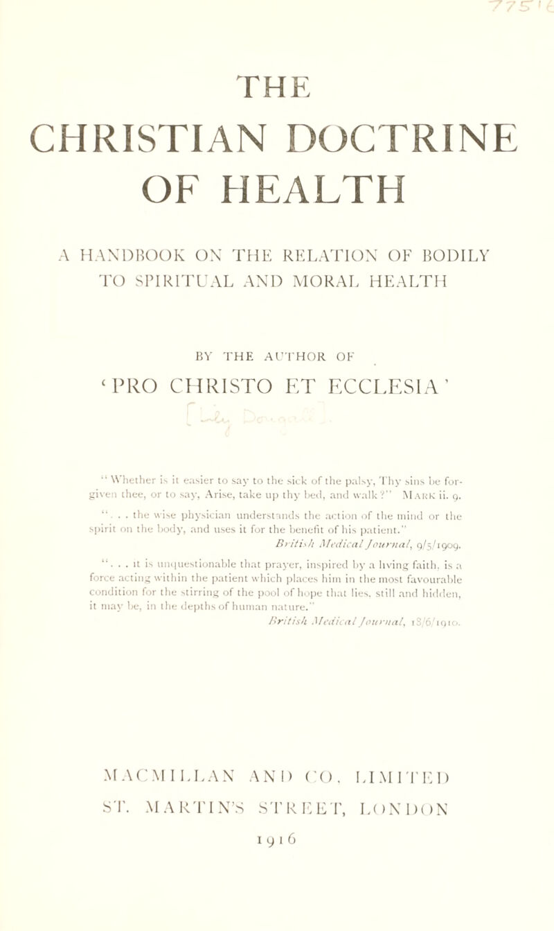 cr i THE CHRISTIAN DOCTRINE OF HEALTH A HANDBOOK ON THE RELATION OF BODILY TO SPIRITUAL AND MORAL HEALTH BY THE AUTHOR OK ‘PRO CHRISTO ET ECCLESIA ’ “ Whether is it easier to say to the sick of the palsy, Thy sins he for¬ given thee, or to say, Arise, take up thy bed, and walk?” Mark ii. 9. . the wise physician understands the action of the mind or the spirit on the body, and uses it for the benefit of his patient.” British Medical Journal, 9/5/1909. . it is unquestionable that prayer, inspired by a living faith, is a force acting within the patient which places him in the most favourable condition for the stirring of the pool of hope that lies, still and hidden, it may be, in the depths of human nature.” British Medical Journal, 1 S/6/1910. MACMILLAN AND CO. LIMITED ST. MARTIN’S STREET, LONDON 1916