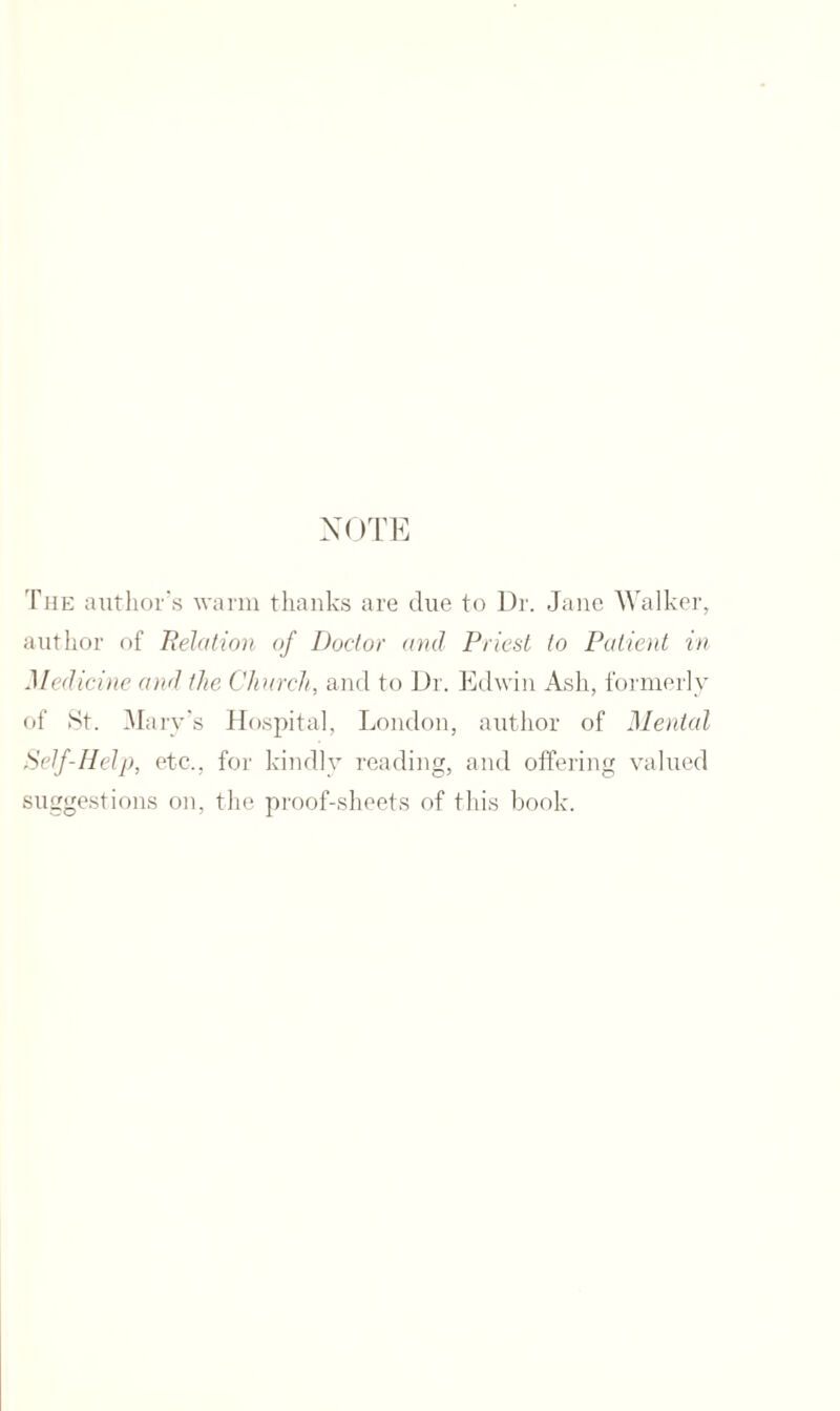 NOTE The author’s warm thanks are due to Dr. Jane Walker, author of Relation of Doctor and Priest to Patient in Medicine and the Church, and to Dr. Edwin Ash, formerly of St. Mary’s Hospital, London, author of Mental Self-Help, etc., for kindly reading, and offering valued suggestions on, the proof-sheets of this book.