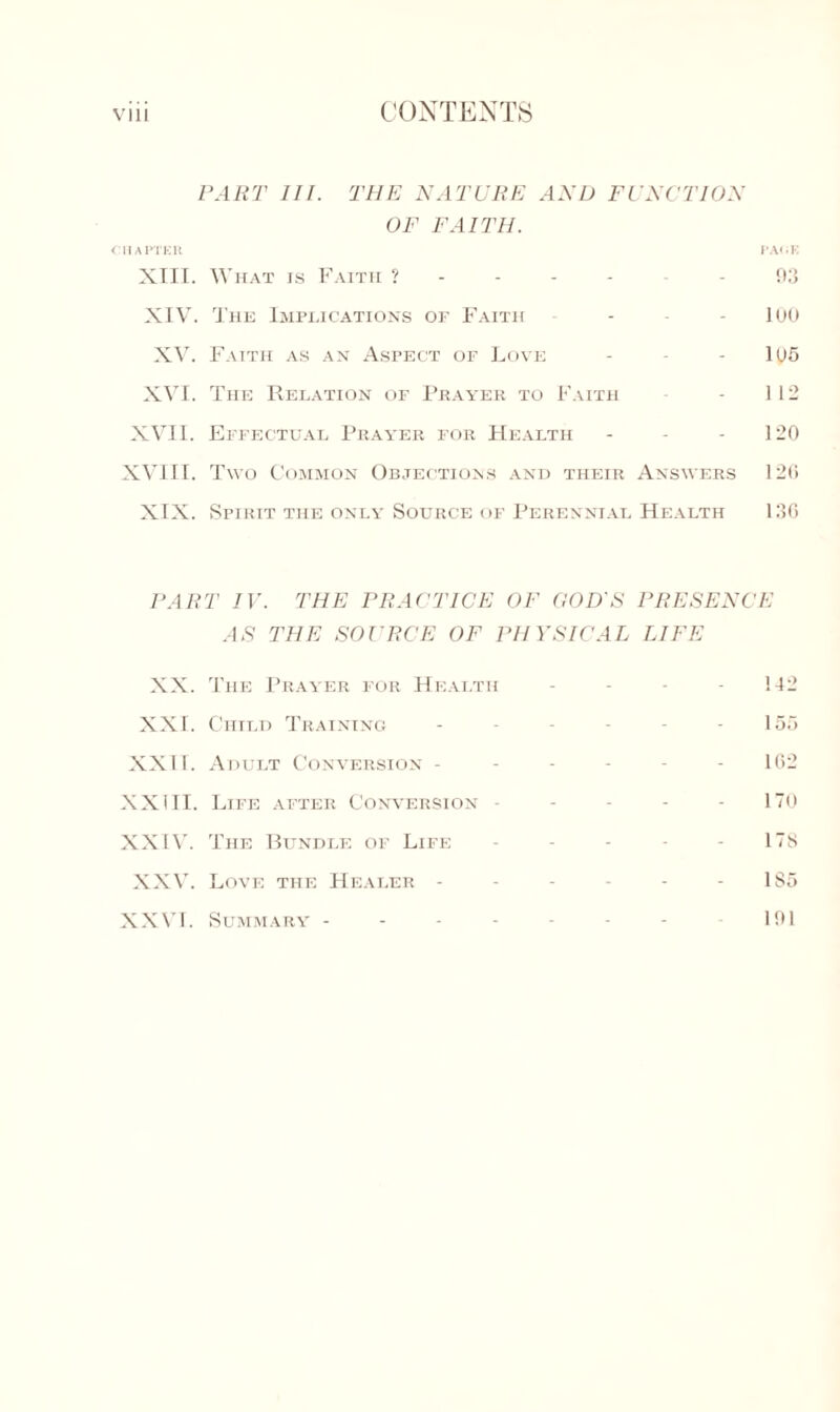 PART III. THE NATURE AND FUNCTION OF FAITH. CHAPTER PACE XIII. What is Faith 93 XIV. The Implications of Faith ... - loo XV. Faith as an Aspect of Love - - - 105 XVI. The Relation of Prayer to Faith - 112 XVII. Effectual Prayer for Health - - - 120 XVIII. Two Common Objections and their Answers 120 XIX. Spirit the only Source of Perennial Health 136 FART IV. THE PRACTICE OF GOD'S PRESENCE AS THE SOURCE OF PHYSICAL LIFE XX. The Prayer for Health - - 142 XXI. Child Training - - - - - - 155 XXII. Adult Conversion ----- - 102 XXIII. Life after Conversion ----- 170 XXIV. The Bundle of Life ----- ns XXV. Love the Healer - - - - - - 185 XXVI. Summary - - - - - - - 101