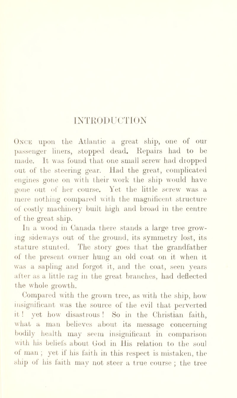 Once upon the Atlantic a great ship, one of our passenger liners, stopped dead. Repairs had to be made. It was found that one small screw had dropped out of the steering gear. Had the great, complicated engines gone on with their work the ship would have gone out of her course. Yet the little screw was a mere nothing compared with the magnificent structure of costly machinery built high and broad in the centre of the great ship. In a wood in Canada there stands a large tree grow¬ ing sideways out of the ground, its symmetry lost, its stature stunted. The story goes that the grandfather of the present owner hung an old coat on it when it was a sapling and forgot it, and the coat, seen years after as a little rag in the great branches, had deflected t he whole growth. Compared with the grown tree, as with the ship, how insignificant was the source of the evil that perverted it ! yet how disastrous ! So in the Christian faith, what a man believes about its message concerning bodily health may seem insignificant in comparison with his beliefs about Cod in llis relation to the soul ol man ; yet if his faith in this respect is mistaken, the ship ol his faith may not steer a true course ; the tree
