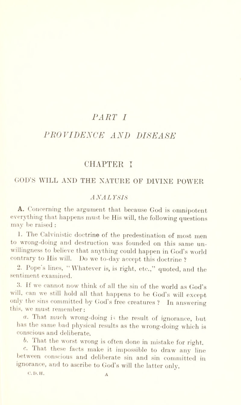 PART I PROVIDENCE AND DISEASE CHAPTER I GOD'S WILL AND THE NATURE OF DIVINE POWER ANALYSIS A. Concerning the argument that because God is omnipotent everything that happens must be Ilis will, the following questions may be raised : L The Calvinistic doctrine of the predestination of most men to wrong-doing and destruction was founded on this same un¬ willingness to believe that anything could happen in God’s world contrary to His will. Do we to-day accept this doctrine ? -• Pope's lines, “Whatever is, is right, etc.,” quoted, and the sentiment examined. ■i. If we cannot now think of all the sin of the world as God’s will, can we still hold all that happens to lie God’s will except only the sins committed by God’s free creatures ? In answering this, we must remember: a. That much wrong-doing is the result of ignorance, but has the same bad physical results as the wrong-doing which is conscious and deliberate. l>. 1 hat the worst wrong is often done in mistake for right. c. I hat these facts make it impossible to draw any line between conscious and deliberate sin and sin committed in ignorance, and to ascribe to God’s will the latter only. A