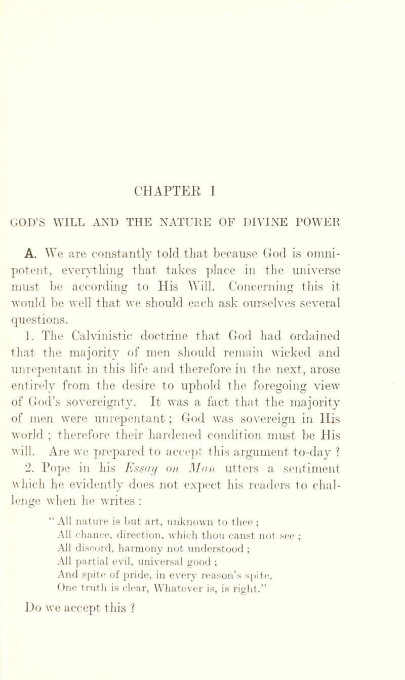 GOD’S WILL AND THE NATURE OF DIVINE POWER A. We are constantly told that because God is omni¬ potent, everything that takes place in the universe must be according to His Will. Concerning this it would be well that we should each ask ourselves several questions. 1. The Calvinistic doctrine that God had ordained that the majority of men should remain wicked and unrepentant in this life and therefore in the next, arose entirely from the desire to uphold the foregoing view of God’s sovereignty. It was a fact that the majority of men were unrepentant; God was sovereign in His world ; therefore, their hardened condition must be His will. Are we prepared to accept this argument to-day ? 2. Pope in his Essay on Man utters a sentiment which he evidently does not expect his readers to chal¬ lenge when he writes : “ All nature is but art, unknown to thee ; All chance, direction, which thou canst not see ; All discord, harmony not understood ; All partial evil, universal good ; And spite of pride, in every reason’s spite, One truth is clear, Whatever is, is right.” Do we accept this ?