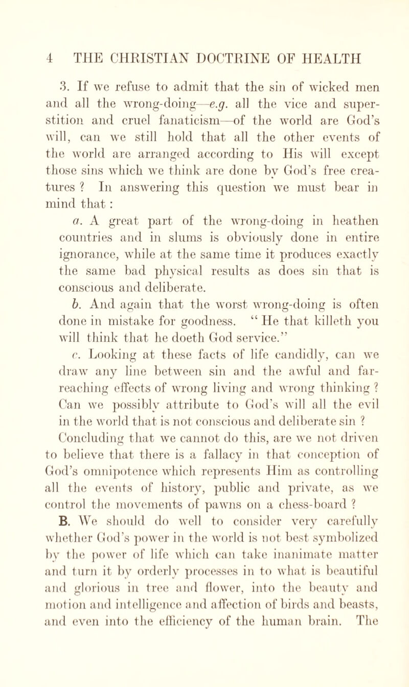 3. If we refuse to admit that the sin of wicked men and all the wrong-doing—e.g. all the vice and super¬ stition and cruel fanaticism—of the world are God’s will, can we still hold that all the other events of the world are arranged according to His will except those sins which we think are done by God’s free crea¬ tures ? In answering this question we must bear in mind that: a. A great part of the wrong-doing in heathen countries and in slums is obviously done in entire ignorance, while at the same time it produces exactly the same bad physical results as does sin that is conscious and deliberate. b. And again that the worst wrong-doing is often done in mistake for goodness. “ He that killeth you will think that he doeth God service.” c. Looking at these facts of life candidly, can we draw any line between sin and the awful and far- reaching effects of wrong living and wrong thinking ? Can we possibly attribute to God’s will all the evil in the world that is not conscious and deliberate sin ? Concluding that we cannot do this, are we not driven to believe that, there is a fallacy in that conception of God’s omnipotence which represents Him as controlling all the events of history, public and private, as we control the movements of pawns on a chess-board ? B. We should do well to consider very carefully whether God’s power in the world is not best symbolized by the power of life which can take inanimate matter and turn it by orderly processes in to what is beautiful and glorious in tree and flower, into the beauty and motion and intelligence and affection of birds and beasts, and even into the efficiency of the human brain. The