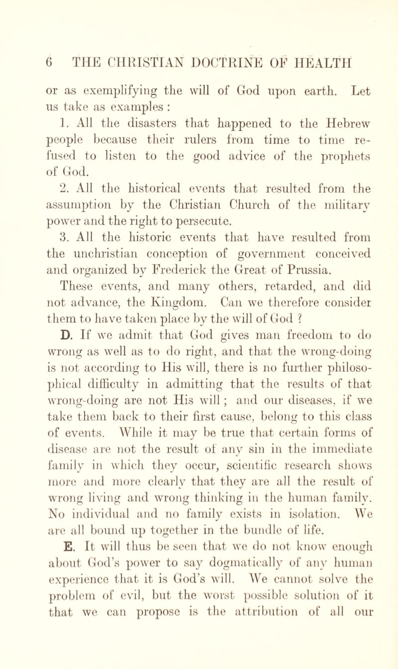 or as exemplifying the will of God upon earth. Let us take as examples : 1. All the disasters that happened to the Hebrew people because their rulers from time to time re¬ fused to listen to the good advice of the prophets of God. 2. All the historical events that resulted from the assumption by the Christian Church of the military power and the right to persecute. 3. All the historic events that have resulted from the unchristian conception of government conceived and organized by Frederick the Great of Prussia. These events, and many others, retarded, and did not advance, the Kingdom. Can we therefore consider them to have taken place by the will of God ? D. If we admit that God gives man freedom to do wrong as well as to do right, and that the wrong-doing is not according to His will, there is no further philoso¬ phical difficulty in admitting that the results of that wrong-doing are not His will; and our diseases, if we take them back to their first cause, belong to this class of events. While it may be true that certain forms of disease are not the result of any sin in the immediate family in which they occur, scientific research shows more and more clearly that they are all the result of wrong living and wrong thinking in the human family. No individual and no family exists in isolation. We are all bound up together in the bundle of life. E. It will thus be seen that we do not know enough about God’s power to say dogmatically of any human experience that it is God’s will. We cannot solve the problem of evil, but the worst possible solution of it that we can propose is the attribution of all our