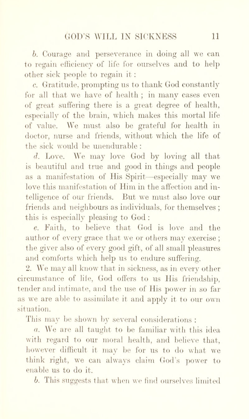 b. Courage and perseverance in doing all we can to regain efficiency of life for ourselves and to Lei]) other sick people to regain it : c. Gratitude, prompting us to thank God constantly for all that we have of health ; in many cases even of great suffering there is a great degree of health, especially of the brain, which makes this mortal life of value. We must also be grateful for health in doctor, nurse and friends, without which the life of the sick would be unendurable: d. Love. We may love God by loving all that is beautiful and true and good in things and people as a manifestation of His Spirit—especially may we love this manifestation of Him in the affection and in¬ telligence of our friends. Hut we must also love our friends and neighbours as individuals, for themselves ; this is especially pleasing to God : e. Faith, to believe that God is love and the author of every grace that we or others may exercise ; the giver also of every good gift, of all small pleasures and comforts which help us to endure suffering. 2. We mav all know that in sickness, as in every other circumstance of life, God offers to us His friendship, tender and intimate, and the use of His power in so far as we are able to assimilate it and apply it to our own situation. This may be shown by several considerations : a. We are all taught to be familiar with this idea with regard to our moral health, and believe that, however difficult it may be for us to do what we think right, we can always claim God’s power to enable us to do it. b. This suggests that when wo find ourselves limited