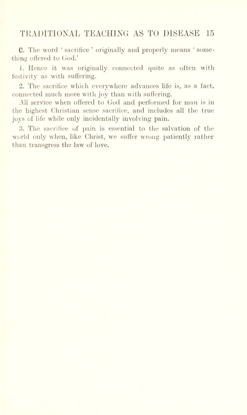 C. The word ‘ sacrifice ’ originally and properly means ‘ some¬ thing offered to God.’ 1. Hence it was originally connected quite as often with festivity as with suffering. 2. The sacrifice which everywhere advances life is, as a fact, connected much more with joy than with suffering. All service when offered to God and performed for man is in the highest Christian sense sacrifice, and includes all the true joys of life while only incidentally involving pain. 3. The sacrifice of pain is essential to the salvation of the world only when, like Christ, we suffer wrong patiently rather than transgress the law of love.