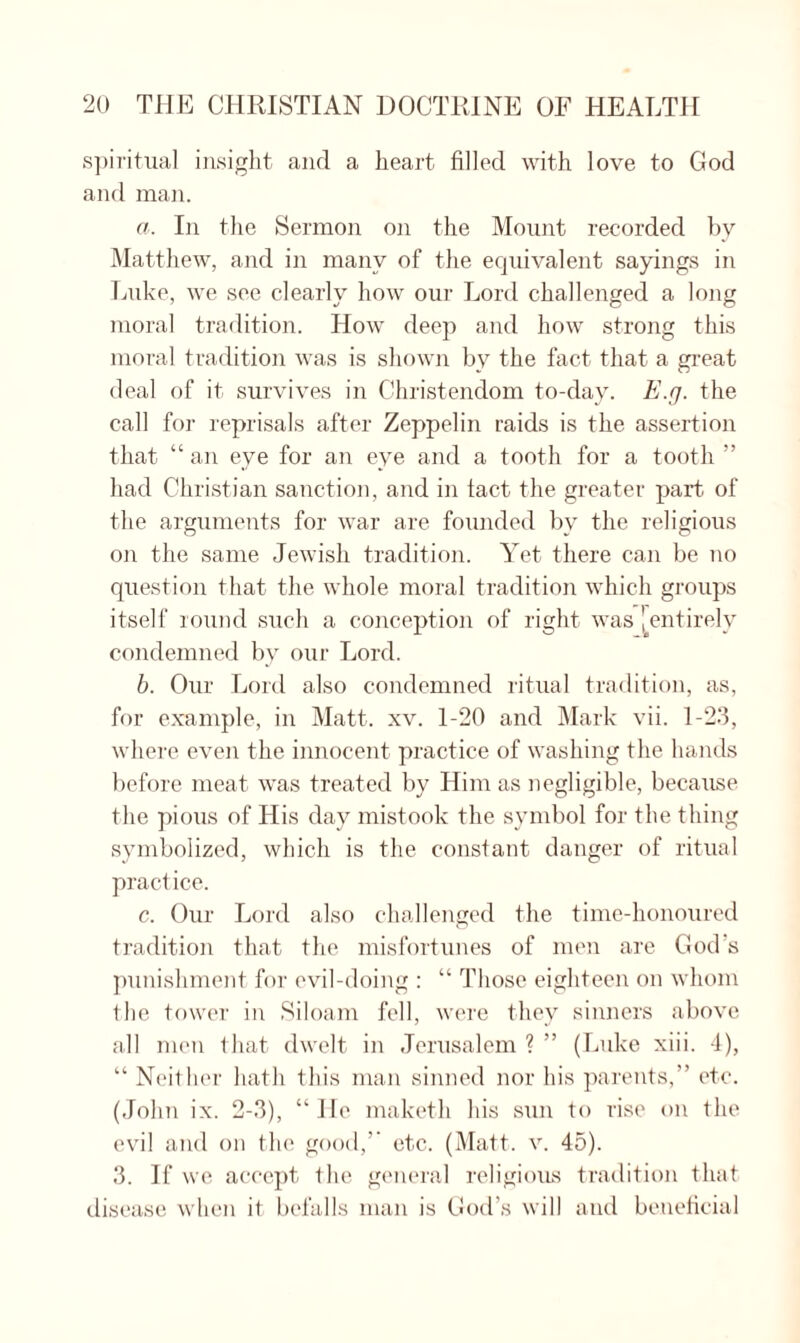 spiritual insight and a heart filled with love to God and man. a. In the Sermon on the Mount recorded by Matthew, and in many of the equivalent sayings in Luke, we see clearly how our Lord challenged a long moral tradition. How deep and how strong this moral tradition was is shown bv the fact that a great deal of it survives in Christendom to-day. E.g. the call for reprisals after Zeppelin raids is the assertion that “ an eye for an eye and a tooth for a tooth ” had Christian sanction, and in tact the greater part of the arguments for war are founded by the religious on the same Jewish tradition. Yet there can be no question that the whole moral tradition which groups itself round such a conception of right was \ entirely condemned by our Lord. b. Our Lord also condemned ritual tradition, as, for example, in Matt. xv. 1-20 and Mark vii. 1-23, where even the innocent practice of washing the hands before meat was treated by Him as negligible, because the pious of His day mistook the symbol for the thing symbolized, which is the constant danger of ritual practice. c. Our Lord also challenged the time-honoured tradition that the misfortunes of men are God’s punishment for evil-doing : “ Those eighteen on whom the tower in Siloam fell, were they sinners above all men that dwelt in Jerusalem ? ” (Luke xiii. 4), “ Neither hath this man sinned nor his parents,” etc. (John ix. 2-3), “He maketh his sun to rise on the evil and on the good,” etc. (Matt. v. 45). 3. If we accept the general religious tradition that disease when it befalls man is God’s will and beneficial