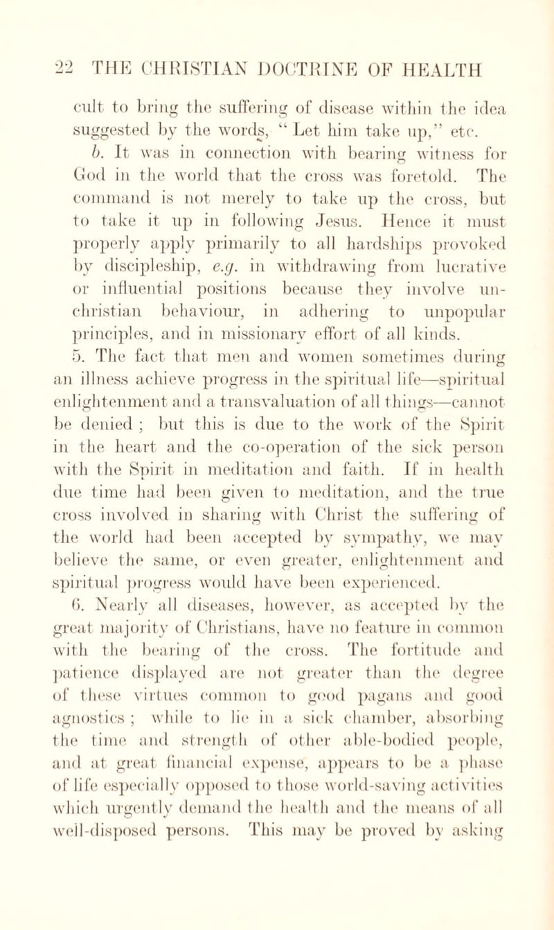 cult to bring the suffering of disease within the idea suggested by the words, “Let him take up,” etc. b. It was in connection with bearing witness for God in the world that the cross was foretold. The command is not merely to take up the cross, but to take it up in following Jesus. Hence it must properly apply primarily to all hardships provoked by discipleship, e.g. in withdrawing from lucrative or influential positions because they involve un¬ christian behaviour, in adhering to unpopular principles, and in missionary effort of all kinds. 5. The fact that men and women sometimes during an illness achieve progress in the spiritual life—spiritual enlightenment and a transvaluation of all things—cannot be denied ; but this is due to the work of the Spirit in the heart and the co-operation of the sick person with the Spirit in meditation and faith. If in health due time had been given to meditation, and the true cross involved in sharing with Christ the suffering of the world had been accepted by sympathy, we may believe the same, or even greater, enlightenment and spiritual progress would have been experienced. G. Nearly all diseases, however, as accepted by the great majority of Christians, have no feature in common with the bearing of the cross. The fortitude and patience displayed are not greater than the degree of these virtues common to good pagans and good agnostics ; while to lie in a sick chamber, absorbing the time and strength of other able-bodied people, and at great financial expense, appears to be a phase of life especially opposed to those world-saving activities which urgently demand the health and the means of all weil-disposed persons. This may be proved by asking