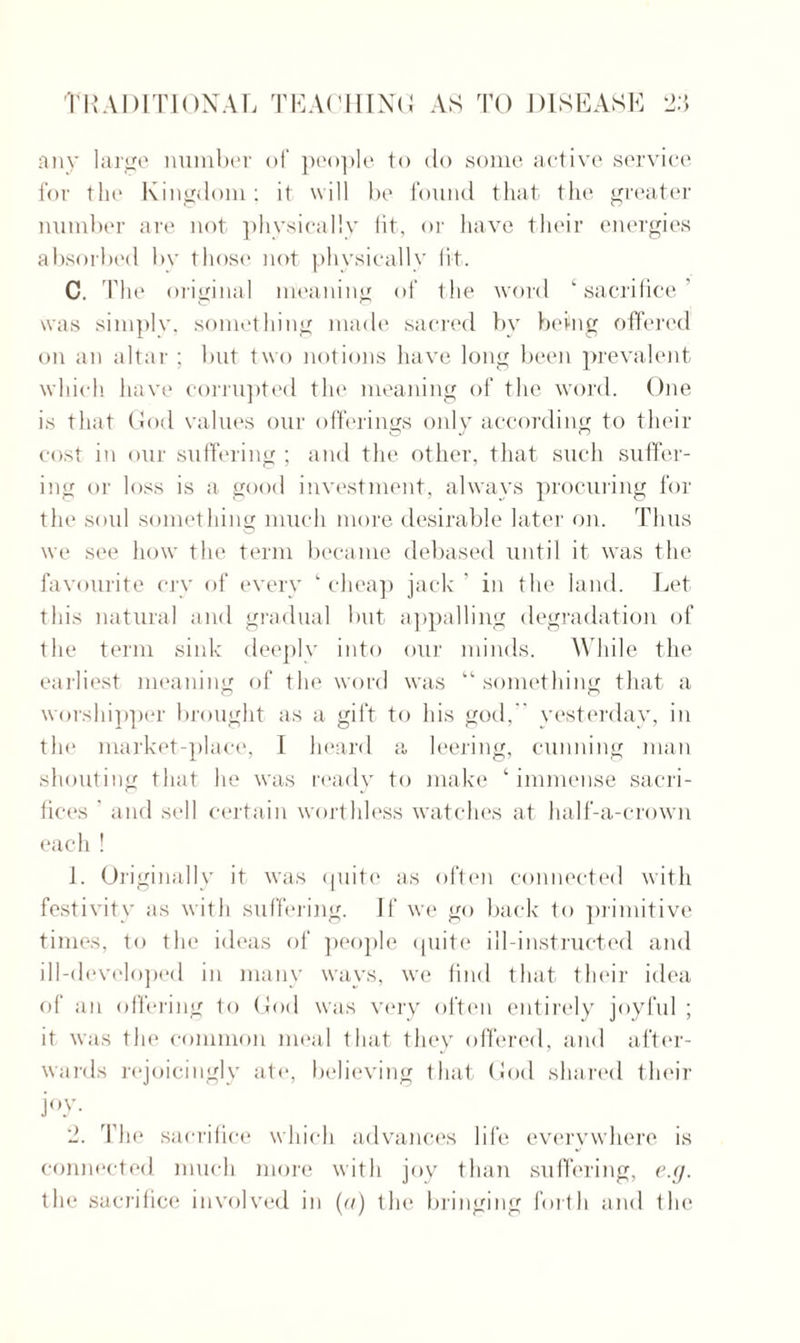 any large number of people to do some active service for flic Kingdom; it will be found that the greater number are not physically fit, or have their energies absorbed by those not physically fit. C. The original meaning of the word ‘sacrifice' was simply, something made sacred by being offered on an altar ; but two notions have long been prevalent which have corrupted the meaning of the word. One is that God values our offerings only according to their cost in our suffering ; and the other, that such suffer¬ ing or loss is a good investment, always procuring for the sold something much more desirable later on. Thus we see how the term became debased until it was the favourite cry of every ‘ cheap jack ' in the land. Let this natural and gradual but appalling degradation of the term sink deeply into our minds. While the earliest meaning of the word was “ something that a worshipper brought as a gift to his god,  yesterday, in the market-place, I heard a leering, cunning man shouting that he was ready to make ‘ immense sacri¬ fices ’ and sell certain worthless watches at half-a-crown each ! 1. Originally it was quite as often connected with festivity as with suffering. If we go back to primitive times, to the ideas of people quite ill-instructed and ill-developed in many ways, we find that their idea of an offering to God was very often entirely joyful ; it was the common meal that they offered, and after¬ wards rejoicingly ate, believing that God shared their j°y- 2. The sacrifice which advances life everywhere is connected much more with joy than suffering, e.g. the sacrifice involved in (a) the bringing forth and the